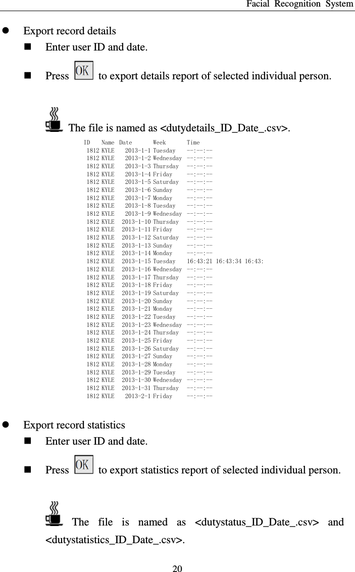 Facial  Recognition  System 20  Export record details  Enter user ID and date.  Press    to export details report of selected individual person.    The file is named as &lt;dutydetails_ID_Date_.csv&gt;. ID Name Date Week Time1812 KYLE 2013-1-1 Tuesday --:--:--1812 KYLE 2013-1-2 Wednesday --:--:--1812 KYLE 2013-1-3 Thursday --:--:--1812 KYLE 2013-1-4 Friday --:--:--1812 KYLE 2013-1-5 Saturday --:--:--1812 KYLE 2013-1-6 Sunday --:--:--1812 KYLE 2013-1-7 Monday --:--:--1812 KYLE 2013-1-8 Tuesday --:--:--1812 KYLE 2013-1-9 Wednesday --:--:--1812 KYLE 2013-1-10 Thursday --:--:--1812 KYLE 2013-1-11 Friday --:--:--1812 KYLE 2013-1-12 Saturday --:--:--1812 KYLE 2013-1-13 Sunday --:--:--1812 KYLE 2013-1-14 Monday --:--:--1812 KYLE 2013-1-15 Tuesday 16:43:21 16:43:34 16:43:35 16:43:37 16:47:11 16:47:17 1812 KYLE 2013-1-16 Wednesday --:--:--1812 KYLE 2013-1-17 Thursday --:--:--1812 KYLE 2013-1-18 Friday --:--:--1812 KYLE 2013-1-19 Saturday --:--:--1812 KYLE 2013-1-20 Sunday --:--:--1812 KYLE 2013-1-21 Monday --:--:--1812 KYLE 2013-1-22 Tuesday --:--:--1812 KYLE 2013-1-23 Wednesday --:--:--1812 KYLE 2013-1-24 Thursday --:--:--1812 KYLE 2013-1-25 Friday --:--:--1812 KYLE 2013-1-26 Saturday --:--:--1812 KYLE 2013-1-27 Sunday --:--:--1812 KYLE 2013-1-28 Monday --:--:--1812 KYLE 2013-1-29 Tuesday --:--:--1812 KYLE 2013-1-30 Wednesday --:--:--1812 KYLE 2013-1-31 Thursday --:--:--1812 KYLE 2013-2-1 Friday --:--:--   Export record statistics  Enter user ID and date.  Press    to export statistics report of selected individual person.    The  file  is  named  as  &lt;dutystatus_ID_Date_.csv&gt;  and &lt;dutystatistics_ID_Date_.csv&gt;. 