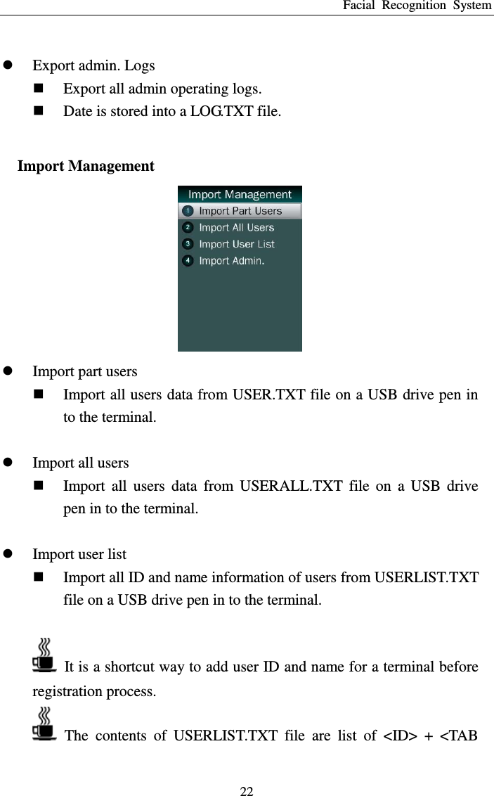 Facial  Recognition  System 22   Export admin. Logs  Export all admin operating logs.  Date is stored into a LOG.TXT file.  Import Management   Import part users  Import all users data from USER.TXT file on a USB drive pen in to the terminal.   Import all users  Import  all  users  data  from  USERALL.TXT  file  on  a  USB  drive pen in to the terminal.   Import user list  Import all ID and name information of users from USERLIST.TXT file on a USB drive pen in to the terminal.    It is a shortcut way to add user ID and name for a terminal before registration process.   The  contents  of  USERLIST.TXT  file  are  list  of  &lt;ID&gt;  +  &lt;TAB 