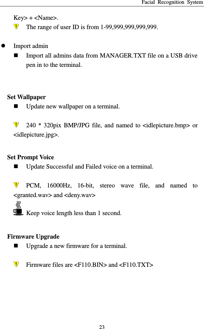 Facial  Recognition  System 23 Key&gt; + &lt;Name&gt;.  The range of user ID is from 1-99,999,999,999,999.   Import admin  Import all admins data from MANAGER.TXT file on a USB drive pen in to the terminal.   Set Wallpaper  Update new wallpaper on a terminal.   240  *  320pix  BMP/JPG  file,  and  named  to  &lt;idlepicture.bmp&gt;  or &lt;idlepicture.jpg&gt;.  Set Prompt Voice  Update Successful and Failed voice on a terminal.   PCM,  16000Hz,  16-bit,  stereo  wave  file,  and  named  to &lt;granted.wav&gt; and &lt;deny.wav&gt;   Keep voice length less than 1 second.  Firmware Upgrade  Upgrade a new firmware for a terminal.   Firmware files are &lt;F110.BIN&gt; and &lt;F110.TXT&gt;   