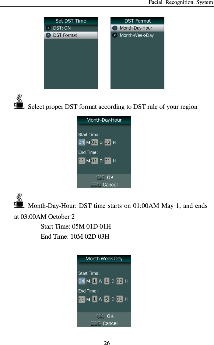 Facial  Recognition  System 26      Select proper DST format according to DST rule of your region    Month-Day-Hour: DST time starts on 01:00AM May 1, and ends at 03:00AM October 2 Start Time: 05M 01D 01H End Time: 10M 02D 03H   