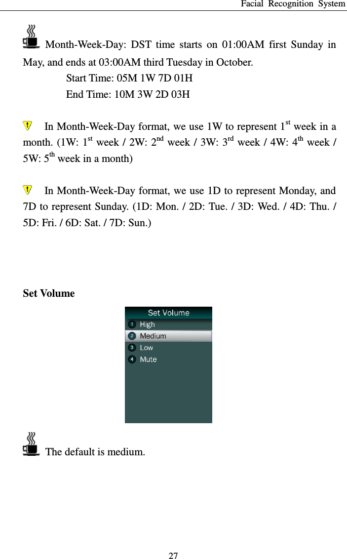 Facial  Recognition  System 27   Month-Week-Day:  DST  time  starts  on  01:00AM  first  Sunday  in May, and ends at 03:00AM third Tuesday in October. Start Time: 05M 1W 7D 01H End Time: 10M 3W 2D 03H   In Month-Week-Day format, we use 1W to represent 1st week in a month. (1W: 1st week / 2W: 2nd week / 3W: 3rd week / 4W: 4th week / 5W: 5th week in a month)   In Month-Week-Day format, we use 1D to represent Monday, and 7D to represent Sunday. (1D: Mon. / 2D: Tue. / 3D: Wed. / 4D: Thu. / 5D: Fri. / 6D: Sat. / 7D: Sun.)    Set Volume    The default is medium.  