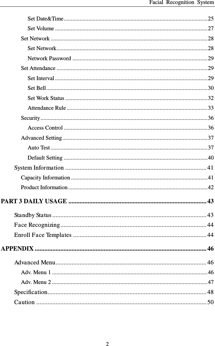 Facial  Recognition  System 2 Set Date&amp;Time ................................................................................................... 25 Set Volume ......................................................................................................... 27 Set Network ............................................................................................................ 28 Set Network ........................................................................................................ 28 Network Password ............................................................................................. 29 Set Attendance ........................................................................................................ 29 Set Interval ......................................................................................................... 29 Set Bell ............................................................................................................... 30 Set Work Status .................................................................................................. 32 Attendance Rule ................................................................................................. 33 Security ................................................................................................................... 36 Access Control ................................................................................................... 36 Advanced Setting .................................................................................................... 37 Auto Test ............................................................................................................ 37 Default Setting ................................................................................................... 40 System Information ........................................................................................ 41 Capacity Information .............................................................................................. 41 Product Information ................................................................................................ 42 PART 3 DAILY USAGE ...................................................................................... 43 Standby Status ................................................................................................ 43 Face Recognizing ........................................................................................... 44 Enroll Face Templates ................................................................................... 44 APPENDIX ........................................................................................................... 46 Advanced Menu .............................................................................................. 46 Adv. Menu 1 ........................................................................................................... 46 Adv. Menu 2 ........................................................................................................... 47 Specification ................................................................................................... 48 Caution .......................................................................................................... 50 