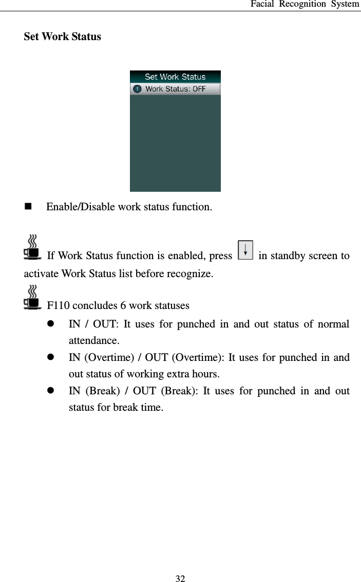 Facial  Recognition  System 32 Set Work Status   Enable/Disable work status function.    If Work Status function is enabled, press    in standby screen to activate Work Status list before recognize.   F110 concludes 6 work statuses  IN  /  OUT:  It  uses  for  punched  in  and  out  status  of  normal attendance.  IN (Overtime) / OUT (Overtime): It uses for punched in and out status of working extra hours.  IN  (Break)  /  OUT  (Break):  It  uses  for  punched  in  and  out status for break time.  