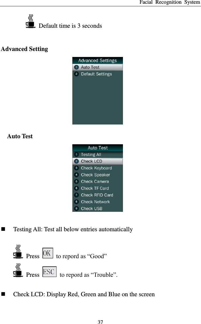 Facial  Recognition  System 37   Default time is 3 seconds  Advanced Setting  Auto Test    Testing All: Test all below entries automatically    Press    to repord as “Good”   Press    to repord as “Trouble”.   Check LCD: Display Red, Green and Blue on the screen 