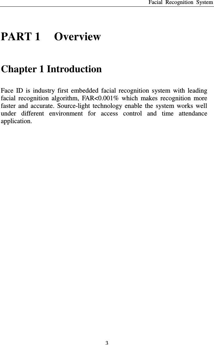 Facial  Recognition  System 3 PART 1    Overview Chapter 1 Introduction Face  ID  is  industry  first  embedded  facial  recognition  system  with  leading facial  recognition  algorithm,  FAR&lt;0.001%  which  makes  recognition  more faster  and  accurate.  Source-light  technology  enable  the  system  works  well under  different  environment  for  access  control  and  time  attendance application. 