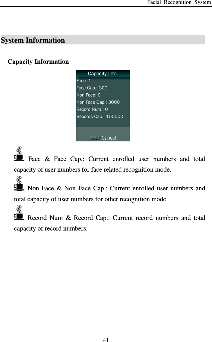 Facial  Recognition  System 41  System Information                                       Capacity Information    Face  &amp;  Face  Cap.:  Current  enrolled  user  numbers  and  total capacity of user numbers for face related recognition mode.   Non  Face  &amp;  Non  Face  Cap.:  Current  enrolled  user  numbers  and total capacity of user numbers for other recognition mode.   Record  Num  &amp;  Record  Cap.:  Current  record  numbers  and  total capacity of record numbers.  