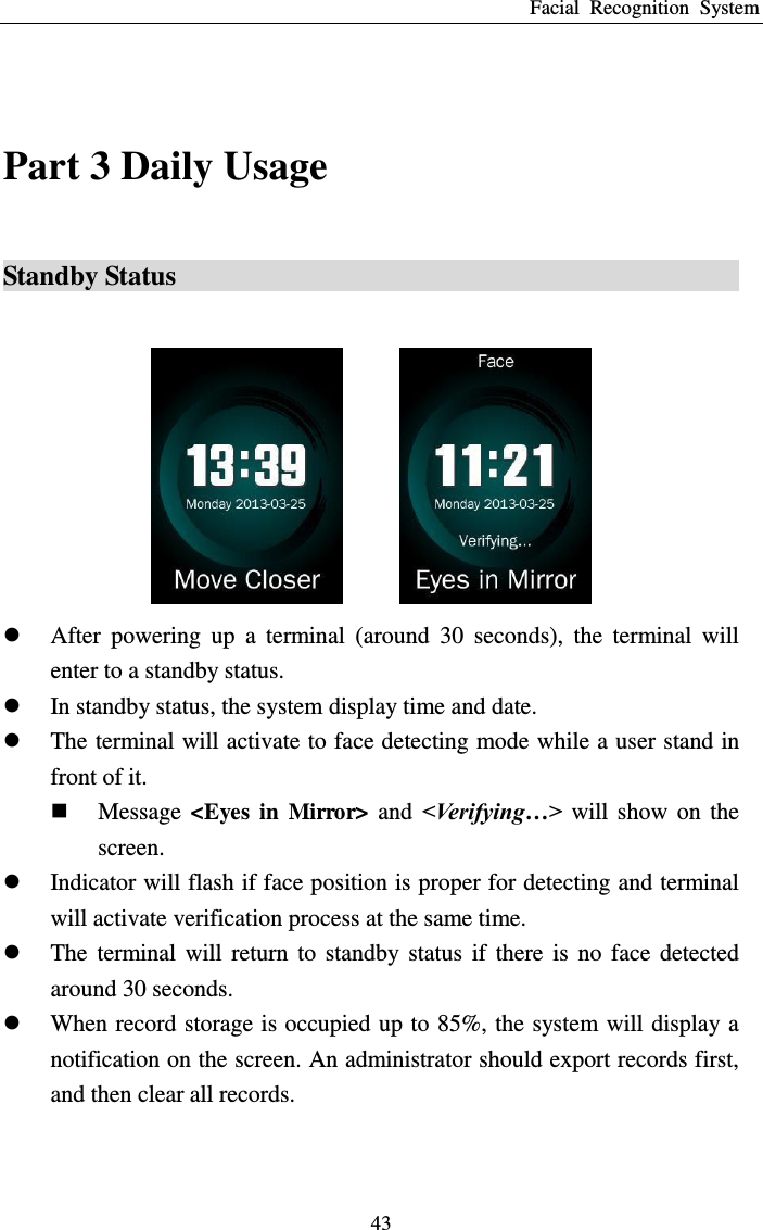 Facial  Recognition  System 43  Part 3 Daily Usage Standby Status                                                   After  powering  up  a  terminal  (around  30  seconds),  the  terminal  will enter to a standby status.  In standby status, the system display time and date.  The terminal will activate to face detecting mode while a user stand in front of it.  Message  &lt;Eyes  in  Mirror&gt;  and  &lt;Verifying…&gt; will  show  on  the screen.  Indicator will flash if face position is proper for detecting and terminal will activate verification process at the same time.  The  terminal  will  return  to  standby  status  if  there  is  no  face  detected around 30 seconds.  When record storage is occupied up to 85%, the system will display a notification on the screen. An administrator should export records first, and then clear all records. 