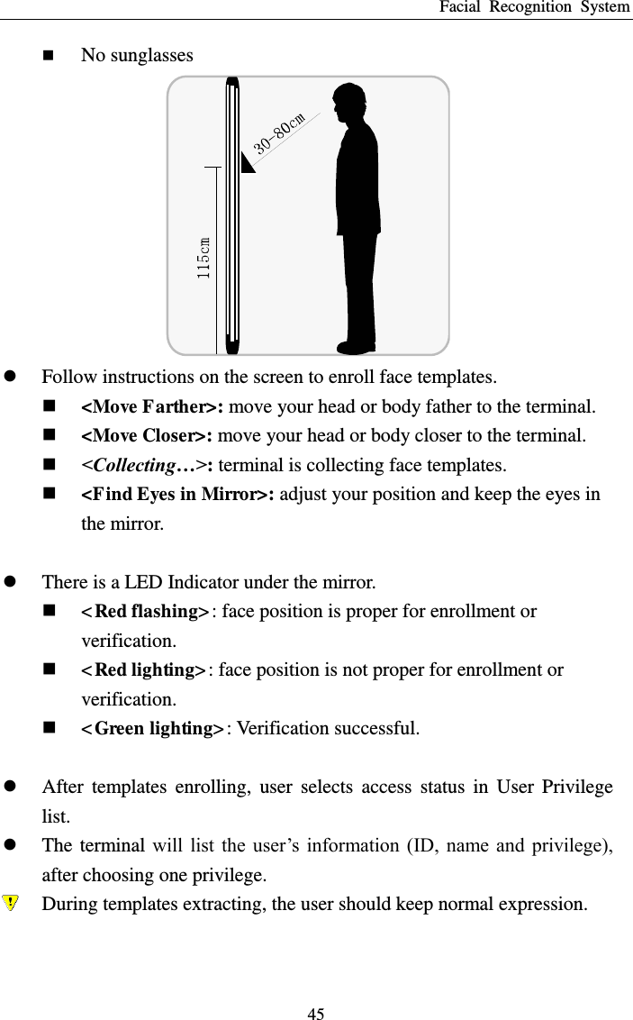 Facial  Recognition  System 45  No sunglasses   Follow instructions on the screen to enroll face templates.    &lt;Move Farther&gt;: move your head or body father to the terminal.  &lt;Move Closer&gt;: move your head or body closer to the terminal.  &lt;Collecting…&gt;: terminal is collecting face templates.  &lt;Find Eyes in Mirror&gt;: adjust your position and keep the eyes in the mirror.   There is a LED Indicator under the mirror.    &lt;Red flashing&gt;: face position is proper for enrollment or verification.  &lt;Red lighting&gt;: face position is not proper for enrollment or verification.  &lt;Green lighting&gt;: Verification successful.   After  templates  enrolling,  user  selects  access  status  in  User  Privilege list.  The terminal  will  list the  user’s  information (ID,  name and privilege), after choosing one privilege.  During templates extracting, the user should keep normal expression. 