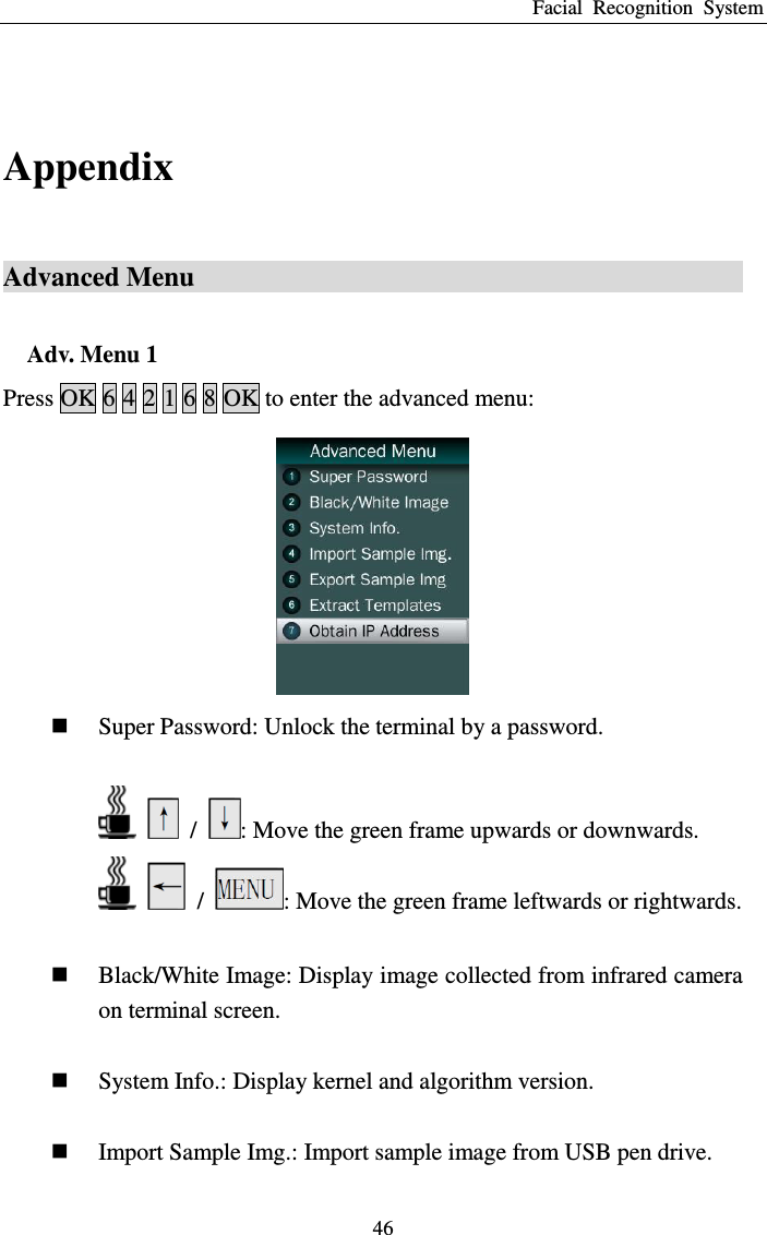 Facial  Recognition  System 46  Appendix Advanced Menu                                              Adv. Menu 1 Press OK 6 4 2 1 6 8 OK to enter the advanced menu:     Super Password: Unlock the terminal by a password.      /  : Move the green frame upwards or downwards.     /  : Move the green frame leftwards or rightwards.   Black/White Image: Display image collected from infrared camera on terminal screen.   System Info.: Display kernel and algorithm version.   Import Sample Img.: Import sample image from USB pen drive. 