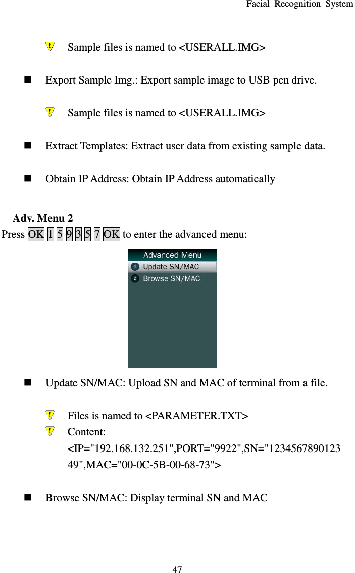 Facial  Recognition  System 47   Sample files is named to &lt;USERALL.IMG&gt;   Export Sample Img.: Export sample image to USB pen drive.   Sample files is named to &lt;USERALL.IMG&gt;   Extract Templates: Extract user data from existing sample data.   Obtain IP Address: Obtain IP Address automatically  Adv. Menu 2 Press OK 1 5 9 3 5 7 OK to enter the advanced menu:   Update SN/MAC: Upload SN and MAC of terminal from a file.   Files is named to &lt;PARAMETER.TXT&gt;  Content: &lt;IP=&quot;192.168.132.251&quot;,PORT=&quot;9922&quot;,SN=&quot;123456789012349&quot;,MAC=&quot;00-0C-5B-00-68-73&quot;&gt;   Browse SN/MAC: Display terminal SN and MAC  