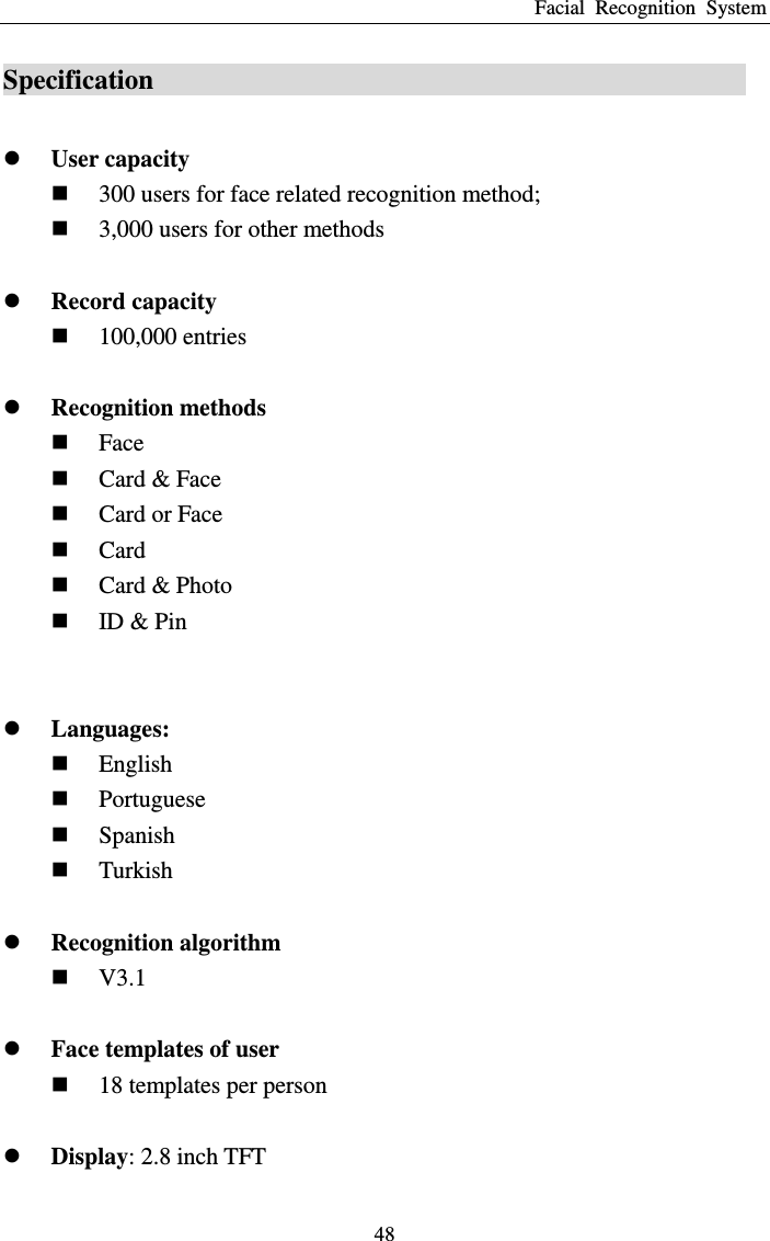 Facial  Recognition  System 48 Specification                                                 User capacity  300 users for face related recognition method;  3,000 users for other methods   Record capacity  100,000 entries   Recognition methods  Face  Card &amp; Face  Card or Face  Card  Card &amp; Photo  ID &amp; Pin    Languages:  English  Portuguese  Spanish  Turkish   Recognition algorithm  V3.1   Face templates of user  18 templates per person   Display: 2.8 inch TFT 