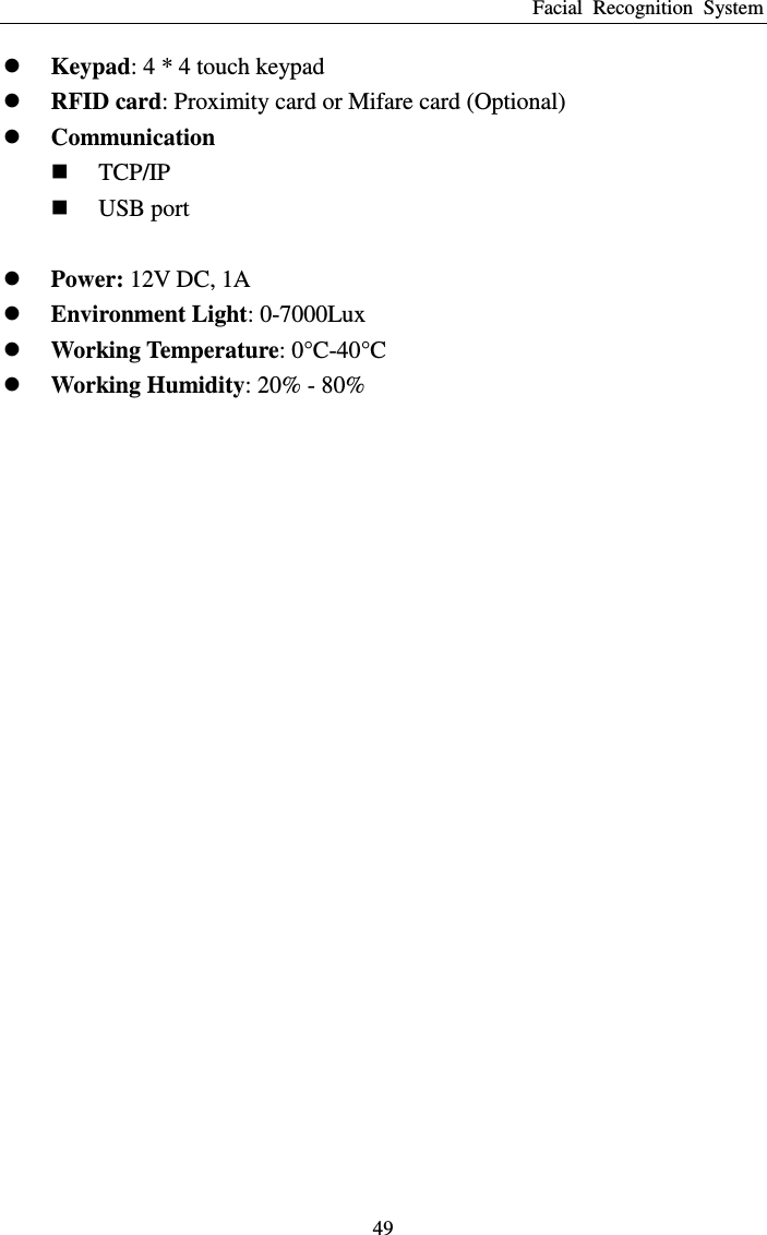 Facial  Recognition  System 49  Keypad: 4 * 4 touch keypad  RFID card: Proximity card or Mifare card (Optional)  Communication  TCP/IP  USB port   Power: 12V DC, 1A  Environment Light: 0-7000Lux  Working Temperature: 0° C -40° C   Working Humidity: 20% - 80% 