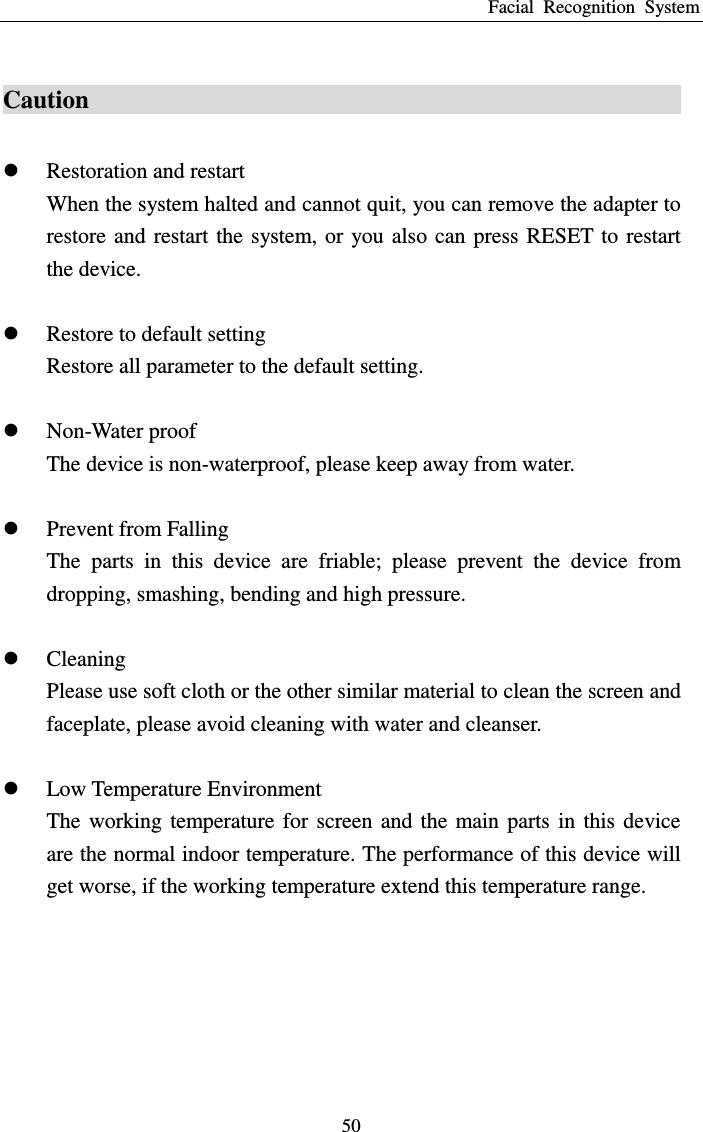 Facial  Recognition  System 50 Caution                                                  Restoration and restart When the system halted and cannot quit, you can remove the adapter to restore and  restart the  system, or  you also  can  press RESET to  restart the device.     Restore to default setting Restore all parameter to the default setting.   Non-Water proof The device is non-waterproof, please keep away from water.     Prevent from Falling   The  parts  in  this  device  are  friable;  please  prevent  the  device  from dropping, smashing, bending and high pressure.     Cleaning   Please use soft cloth or the other similar material to clean the screen and faceplate, please avoid cleaning with water and cleanser.     Low Temperature Environment The  working  temperature for  screen  and  the  main parts  in  this  device are the normal indoor temperature. The performance of this device will get worse, if the working temperature extend this temperature range.       