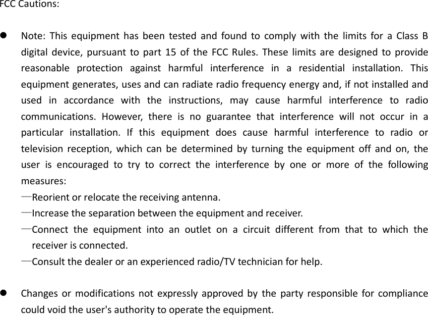 FCC Cautions:   Note:  This  equipment  has  been  tested  and  found  to  comply  with  the  limits  for  a  Class  B digital  device,  pursuant  to  part  15  of  the  FCC  Rules.  These  limits  are  designed  to  provide reasonable  protection  against  harmful  interference  in  a  residential  installation.  This equipment generates, uses and can radiate radio frequency energy and, if not installed and used  in  accordance  with  the  instructions,  may  cause  harmful  interference  to  radio communications.  However,  there  is  no  guarantee  that  interference  will  not  occur  in  a particular  installation.  If  this  equipment  does  cause  harmful  interference  to  radio  or television  reception,  which  can  be  determined  by  turning  the  equipment  off  and  on,  the user  is  encouraged  to  try  to  correct  the  interference  by  one  or  more  of  the  following measures: —Reorient or relocate the receiving antenna. —Increase the separation between the equipment and receiver. —Connect  the  equipment  into  an  outlet  on  a  circuit  different  from  that  to  which  the receiver is connected. —Consult the dealer or an experienced radio/TV technician for help.   Changes  or  modifications  not  expressly  approved  by  the  party responsible  for  compliance could void the user&apos;s authority to operate the equipment. 