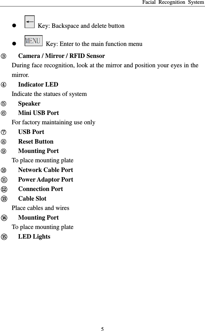 Facial  Recognition  System 5    Key: Backspace and delete button    Key: Enter to the main function menu Ĺ Camera / Mirror / RFID Sensor During face recognition, look at the mirror and position your eyes in the mirror. ĺ Indicator LED Indicate the statues of system Ļ Speaker ļ Mini USB Port For factory maintaining use only Ľ USB Port ľ Reset Button Ŀ Mounting Port To place mounting plate ŀ Network Cable Port ᬏ Power Adaptor Port ᬐ Connection Port ᬑ Cable Slot Place cables and wires ᬒ Mounting Port To place mounting plate ᬓ LED Lights  