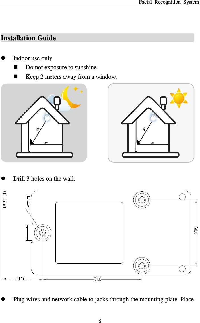 Facial  Recognition  System 6  Installation Guide                                            Indoor use only  Do not exposure to sunshine  Keep 2 meters away from a window.    Drill 3 holes on the wall.    Plug wires and network cable to jacks through the mounting plate. Place 