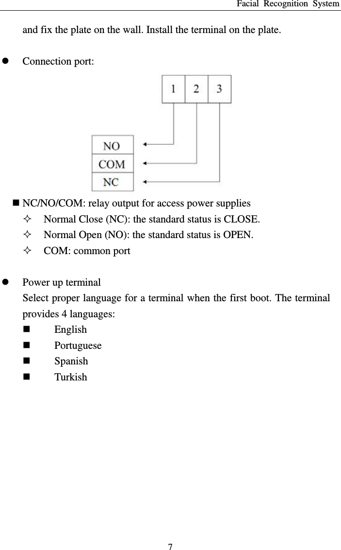 Facial  Recognition  System 7 and fix the plate on the wall. Install the terminal on the plate.   Connection port:     NC/NO/COM: relay output for access power supplies  Normal Close (NC): the standard status is CLOSE.  Normal Open (NO): the standard status is OPEN.  COM: common port   Power up terminal Select proper language for a terminal when the first boot. The terminal provides 4 languages:  English  Portuguese  Spanish  Turkish 