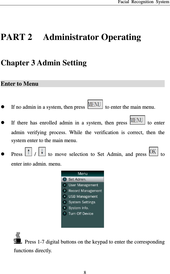 Facial  Recognition  System 8  PART 2    Administrator Operating Chapter 3 Admin Setting Enter to Menu                                                                                      If no admin in a system, then press    to enter the main menu.  If  there  has  enrolled  admin  in  a  system,  then  press    to  enter admin  verifying  process.  While  the  verification  is  correct,  then  the system enter to the main menu.    Press    /    to  move  selection  to  Set  Admin,  and  press    to enter into admin. menu.    Press 1-7 digital buttons on the keypad to enter the corresponding functions directly.    