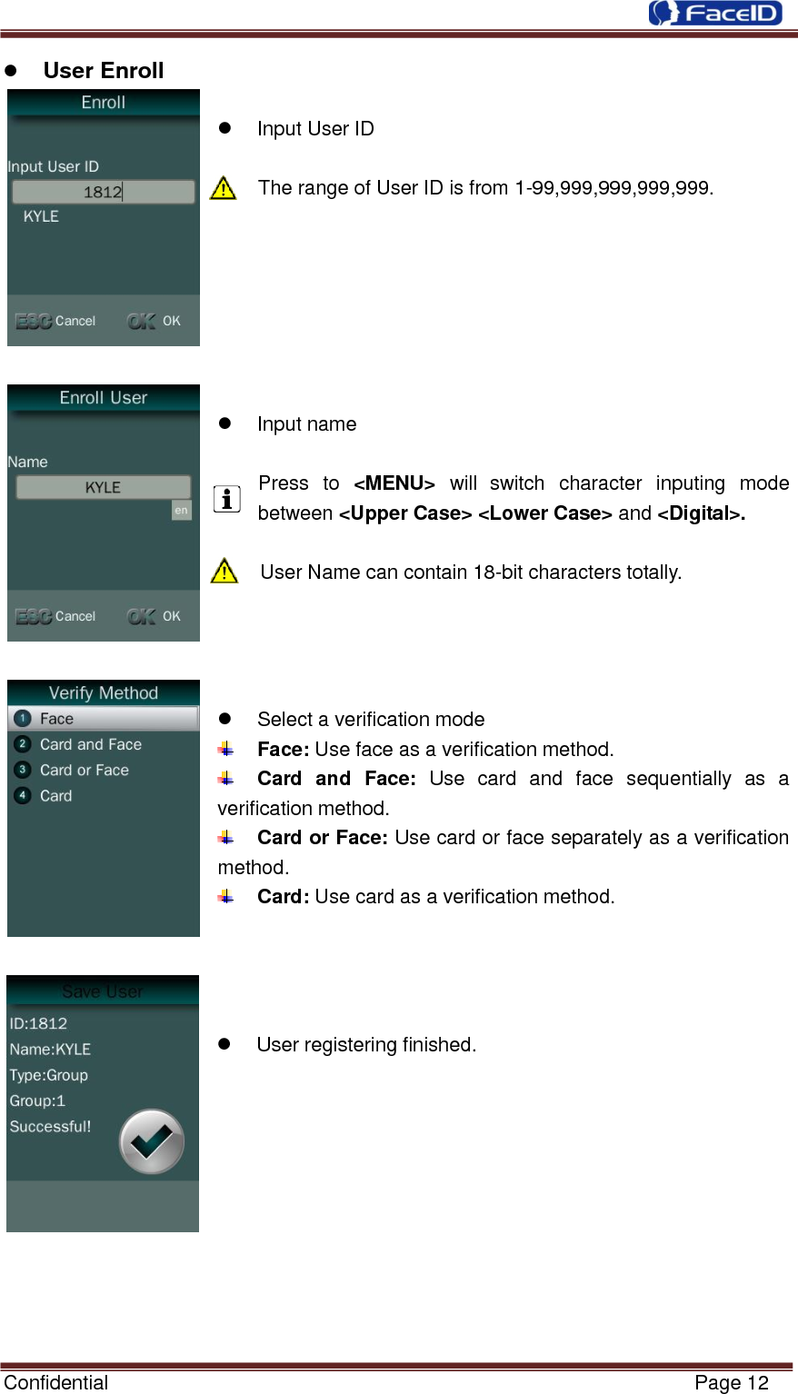  Confidential                                                           Page 12     User Enroll    Input User ID  The range of User ID is from 1-99,999,999,999,999.          Input name  Press  to &lt;MENU&gt;  will switch  character  inputing  mode between &lt;Upper Case&gt; &lt;Lower Case&gt; and &lt;Digital&gt;.  User Name can contain 18-bit characters totally.       Select a verification mode  Face: Use face as a verification method.  Card  and  Face:  Use  card  and  face  sequentially  as  a verification method.  Card or Face: Use card or face separately as a verification method.  Card: Use card as a verification method.       User registering finished.           