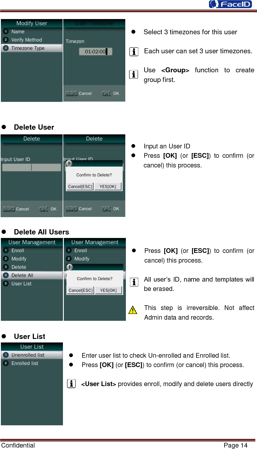  Confidential                                                           Page 14       Select 3 timezones for this user  Each user can set 3 user timezones.  Use  &lt;Group&gt;  function  to  create group first.      Delete User    Input an User ID   Press  [OK]  (or  [ESC])  to  confirm  (or cancel) this process.        Delete All Users    Press  [OK]  (or  [ESC])  to  confirm  (or cancel) this process.  All user‟s ID, name and templates will be erased.  This  step  is  irreversible.  Not  affect Admin data and records.   User List    Enter user list to check Un-enrolled and Enrolled list.   Press [OK] (or [ESC]) to confirm (or cancel) this process.  &lt;User List&gt; provides enroll, modify and delete users directly     
