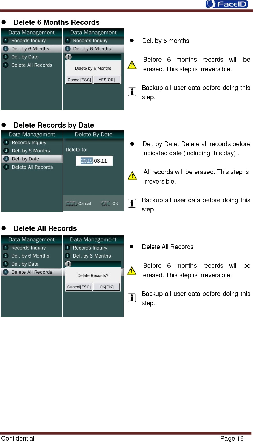  Confidential                                                           Page 16     Delete 6 Months Records    Del. by 6 months  Before  6  months  records  will  be erased. This step is irreversible.  Backup all user data before doing this step.    Delete Records by Date    Del. by Date: Delete all records before indicated date (including this day) .  All records will be erased. This step is irreversible.  Backup all user data before doing this step.   Delete All Records    Delete All Records    Before  6  months  records  will  be erased. This step is irreversible.  Backup all user data before doing this step.              