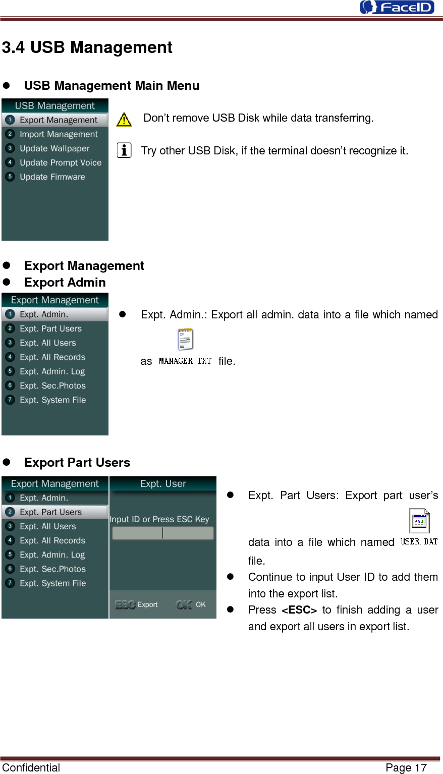  Confidential                                                           Page 17    3.4 USB Management              USB Management Main Menu        Don‟t remove USB Disk while data transferring.  Try other USB Disk, if the terminal doesn‟t recognize it.        Export Management  Export Admin    Expt. Admin.: Export all admin. data into a file which named as   file.       Export Part Users    Expt.  Part  Users:  Export  part  user‟s data into  a  file  which  named   file.   Continue to input User ID to add them into the export list.   Press  &lt;ESC&gt;  to  finish  adding  a  user and export all users in export list.        