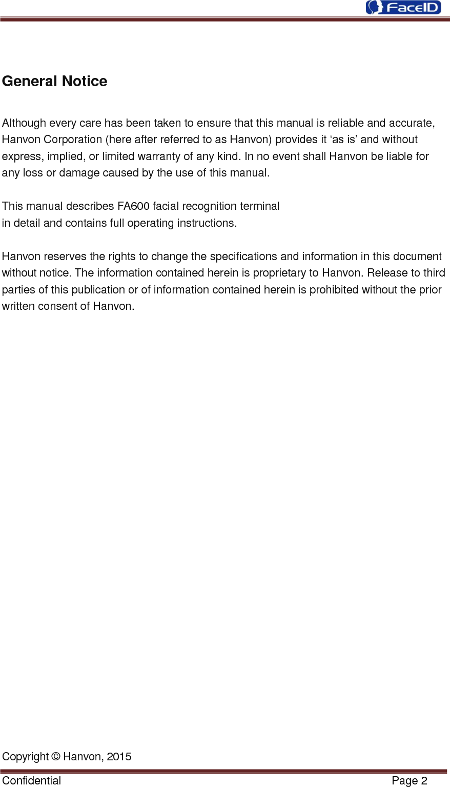  Confidential                                                           Page 2      General Notice  Although every care has been taken to ensure that this manual is reliable and accurate, Hanvon Corporation (here after referred to as Hanvon) provides it „as is‟ and without         express, implied, or limited warranty of any kind. In no event shall Hanvon be liable for   any loss or damage caused by the use of this manual.   This manual describes FA600 facial recognition terminal in detail and contains full operating instructions.   Hanvon reserves the rights to change the specifications and information in this document without notice. The information contained herein is proprietary to Hanvon. Release to thirdparties of this publication or of information contained herein is prohibited without the prior written consent of Hanvon.                            Copyright © Hanvon, 2015 