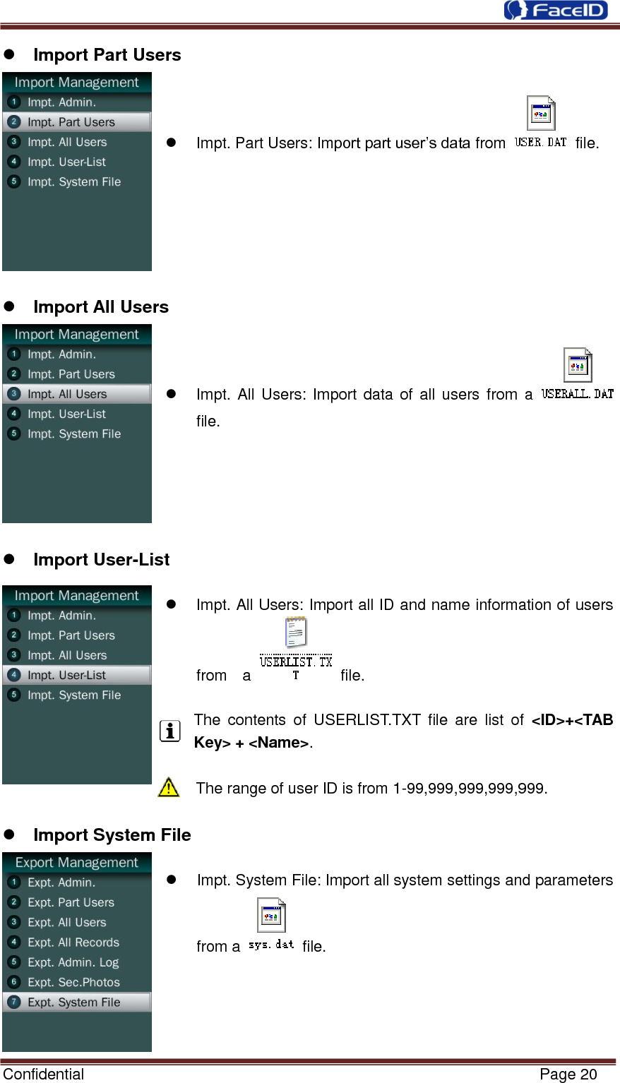  Confidential                                                           Page 20     Import Part Users    Impt. Part Users: Import part user‟s data from    file.        Import All Users    Impt. All  Users: Import data of  all  users from  a   file.       Import User-List    Impt. All Users: Import all ID and name information of users from    a    file.  The  contents  of  USERLIST.TXT  file  are  list  of  &lt;ID&gt;+&lt;TAB Key&gt; + &lt;Name&gt;.  The range of user ID is from 1-99,999,999,999,999.   Import System File    Impt. System File: Import all system settings and parameters from a    file.     
