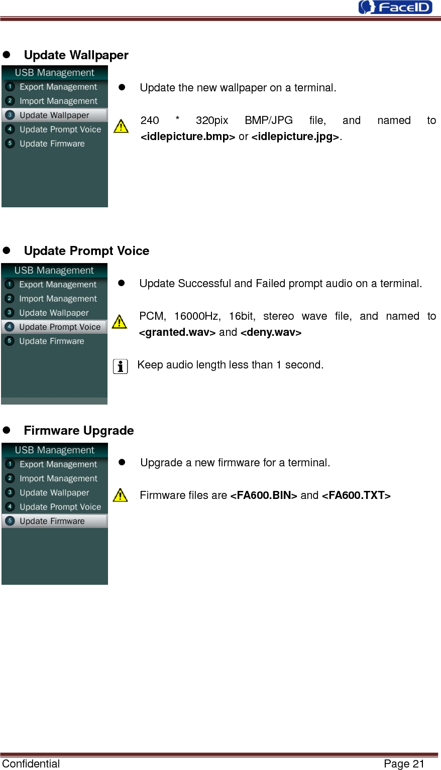  Confidential                                                           Page 21      Update Wallpaper    Update the new wallpaper on a terminal.  240  *  320pix  BMP/JPG  file,  and  named  to &lt;idlepicture.bmp&gt; or &lt;idlepicture.jpg&gt;.        Update Prompt Voice    Update Successful and Failed prompt audio on a terminal.  PCM,  16000Hz,  16bit,  stereo  wave  file,  and  named  to &lt;granted.wav&gt; and &lt;deny.wav&gt;  Keep audio length less than 1 second.     Firmware Upgrade    Upgrade a new firmware for a terminal.  Firmware files are &lt;FA600.BIN&gt; and &lt;FA600.TXT&gt;                