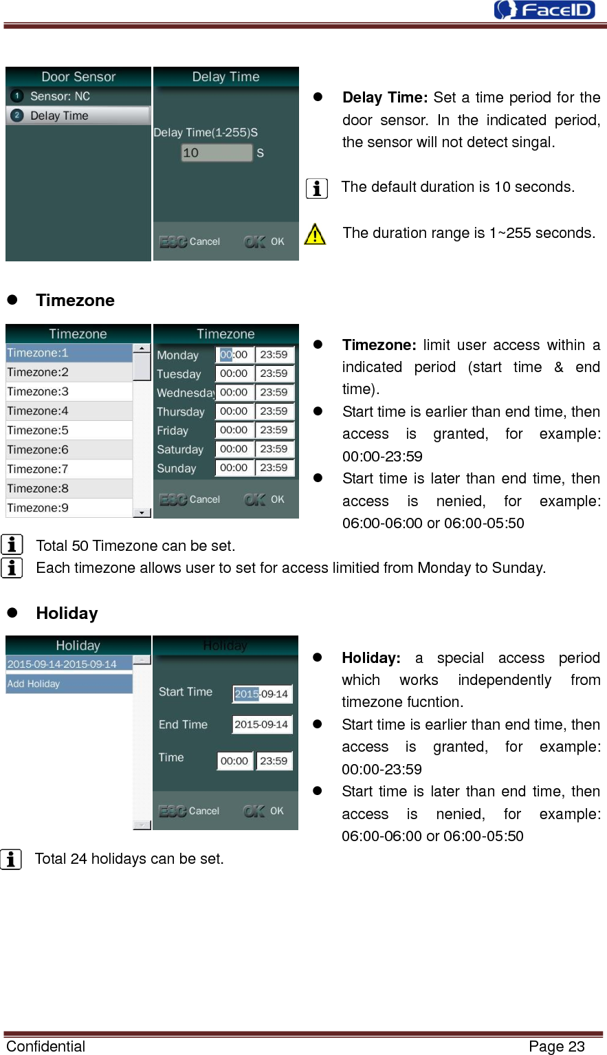  Confidential                                                           Page 23       Delay Time: Set a time period for the door  sensor.  In  the  indicated  period, the sensor will not detect singal.  The default duration is 10 seconds.  The duration range is 1~255 seconds.    Timezone   Timezone:  limit  user  access  within  a indicated  period  (start  time  &amp;  end time).   Start time is earlier than end time, then access  is  granted,  for  example: 00:00-23:59   Start time is later than end time, then access  is  nenied,  for  example: 06:00-06:00 or 06:00-05:50 Total 50 Timezone can be set. Each timezone allows user to set for access limitied from Monday to Sunday.   Holiday   Holiday:  a  special  access  period which  works  independently  from timezone fucntion.   Start time is earlier than end time, then access  is  granted,  for  example: 00:00-23:59   Start time is later than end time, then access  is  nenied,  for  example: 06:00-06:00 or 06:00-05:50 Total 24 holidays can be set.        