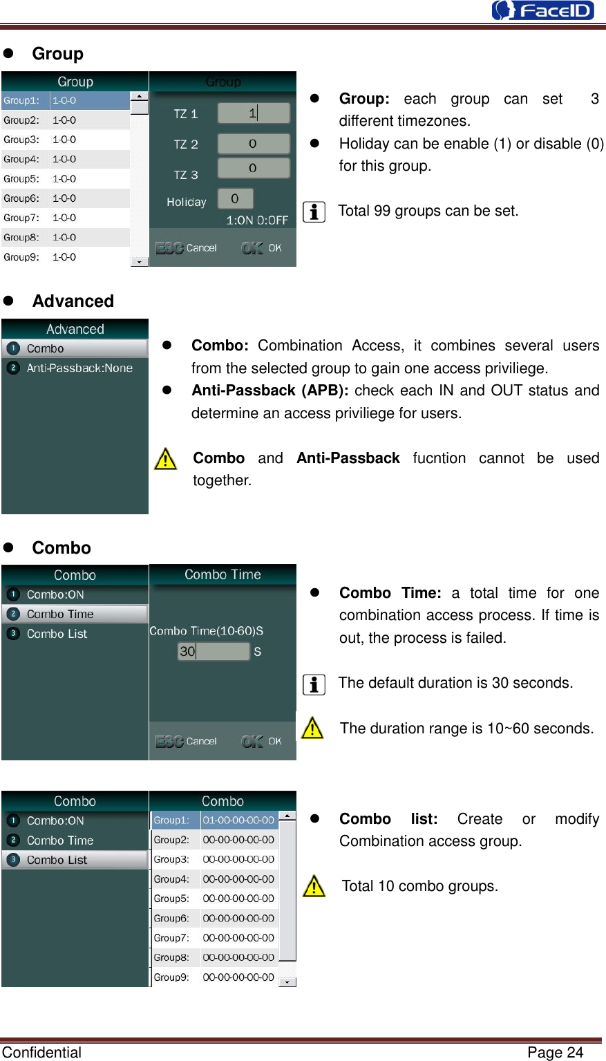  Confidential                                                           Page 24     Group   Group:  each  group  can  set    3 different timezones.   Holiday can be enable (1) or disable (0) for this group.    Total 99 groups can be set.     Advanced   Combo:  Combination  Access,  it  combines  several  users from the selected group to gain one access priviliege.  Anti-Passback (APB): check each IN and OUT status and determine an access priviliege for users.  Combo and  Anti-Passback  fucntion  cannot  be  used together.    Combo   Combo  Time:  a  total  time  for  one combination access process. If time is out, the process is failed.  The default duration is 30 seconds.  The duration range is 10~60 seconds.     Combo  list:  Create  or  modify Combination access group.  Total 10 combo groups.       