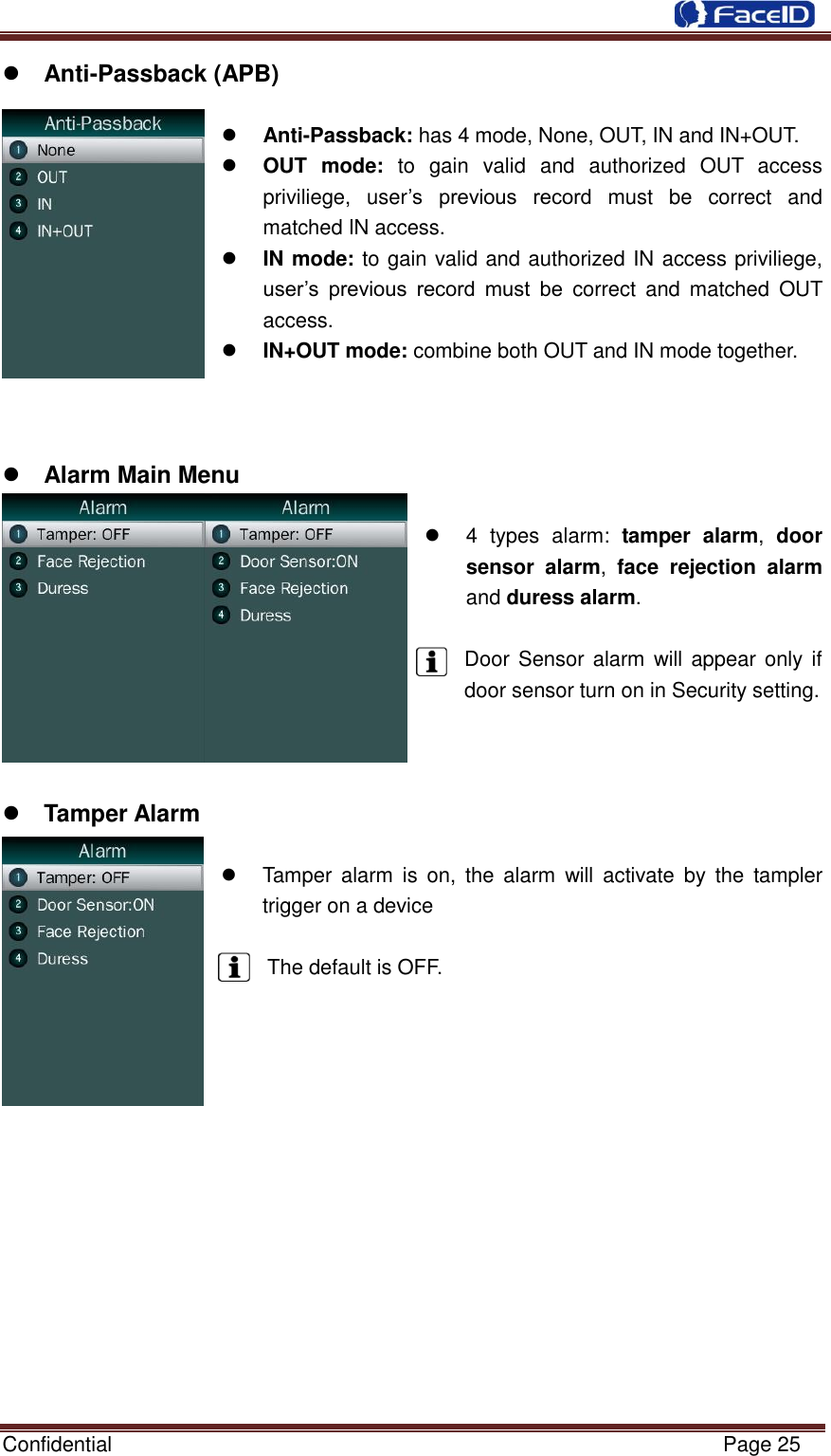  Confidential                                                           Page 25     Anti-Passback (APB)   Anti-Passback: has 4 mode, None, OUT, IN and IN+OUT.  OUT  mode:  to  gain  valid  and  authorized  OUT  access priviliege,  user‟s  previous  record  must  be  correct  and matched IN access.  IN mode: to gain valid and authorized IN access priviliege, user‟s  previous  record  must  be  correct  and  matched  OUT access.    IN+OUT mode: combine both OUT and IN mode together.     Alarm Main Menu    4  types  alarm:  tamper  alarm,  door sensor  alarm,  face  rejection  alarm and duress alarm.  Door Sensor alarm  will appear only if door sensor turn on in Security setting.     Tamper Alarm    Tamper  alarm  is  on,  the  alarm  will  activate by  the  tampler trigger on a device  The default is OFF.               