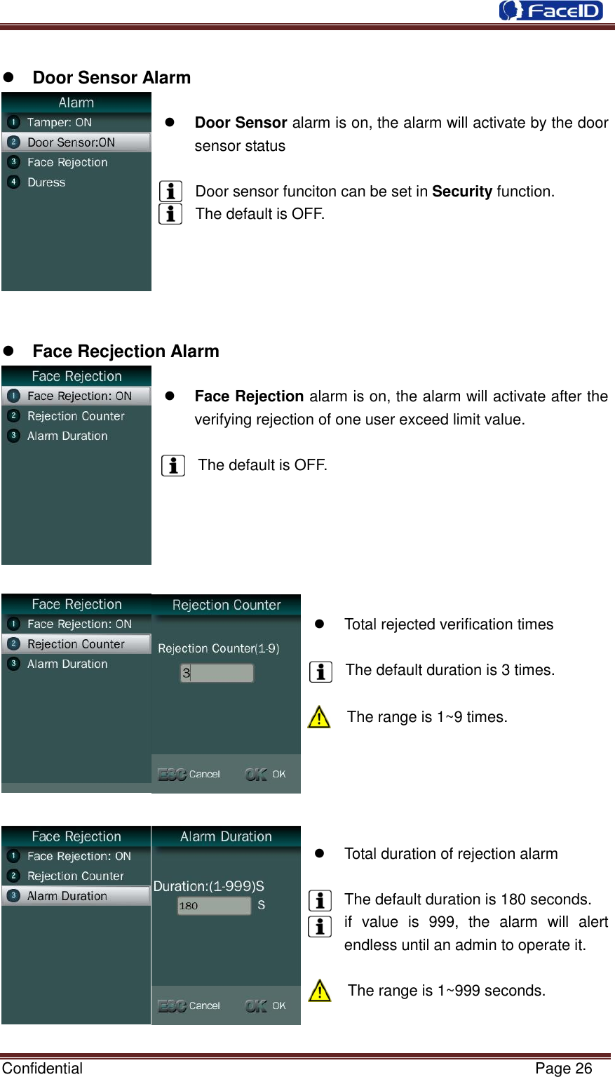  Confidential                                                           Page 26      Door Sensor Alarm   Door Sensor alarm is on, the alarm will activate by the door sensor status  Door sensor funciton can be set in Security function. The default is OFF.       Face Recjection Alarm   Face Rejection alarm is on, the alarm will activate after the verifying rejection of one user exceed limit value.  The default is OFF.         Total rejected verification times  The default duration is 3 times.  The range is 1~9 times.        Total duration of rejection alarm  The default duration is 180 seconds. if  value  is  999,  the  alarm  will  alert endless until an admin to operate it.  The range is 1~999 seconds.   
