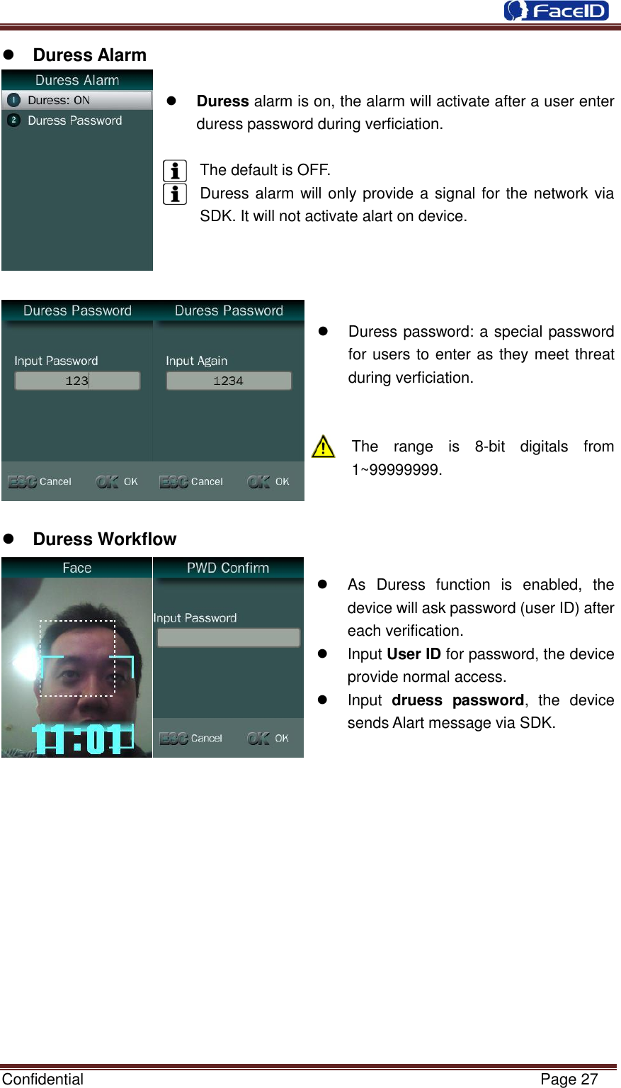  Confidential                                                           Page 27     Duress Alarm   Duress alarm is on, the alarm will activate after a user enter duress password during verficiation.    The default is OFF. Duress alarm will only provide a signal for the network via SDK. It will not activate alart on device.         Duress password: a special password for users to enter as they meet threat during verficiation.   The  range  is  8-bit  digitals  from 1~99999999.    Duress Workflow    As  Duress  function  is  enabled,  the device will ask password (user ID) after each verification.   Input User ID for password, the device provide normal access.   Input  druess  password,  the  device sends Alart message via SDK.              