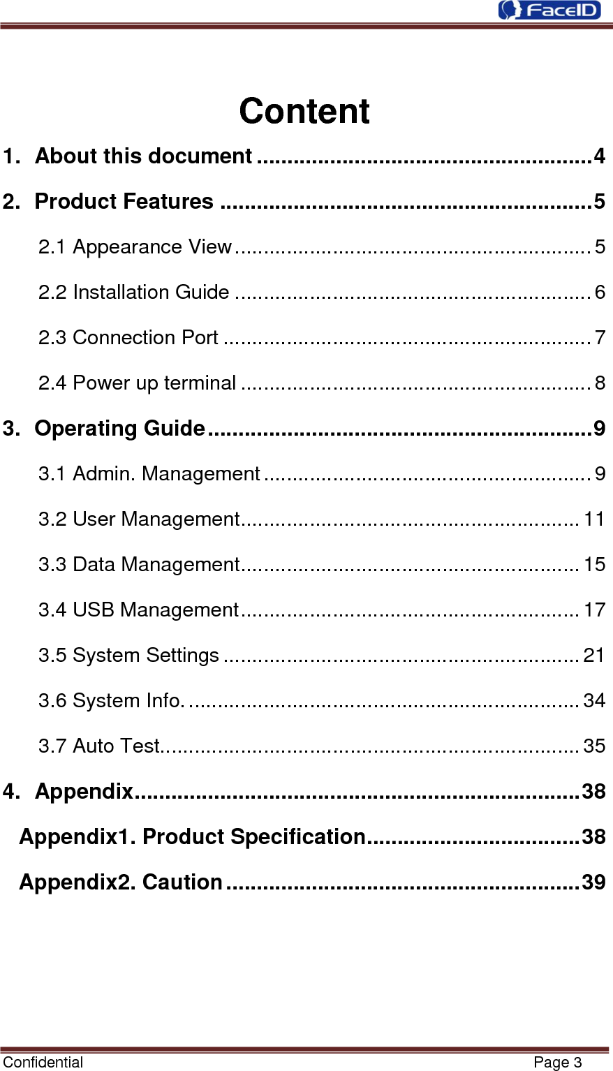  Confidential                                                           Page 3      Content 1.  About this document ....................................................... 4 2.  Product Features ............................................................. 5 2.1 Appearance View .............................................................. 5 2.2 Installation Guide .............................................................. 6 2.3 Connection Port ................................................................ 7 2.4 Power up terminal ............................................................. 8 3.  Operating Guide ............................................................... 9 3.1 Admin. Management ......................................................... 9 3.2 User Management ........................................................... 11 3.3 Data Management ........................................................... 15 3.4 USB Management ........................................................... 17 3.5 System Settings .............................................................. 21 3.6 System Info. .................................................................... 34 3.7 Auto Test......................................................................... 35 4.  Appendix ......................................................................... 38 Appendix1. Product Specification................................... 38 Appendix2. Caution .......................................................... 39       