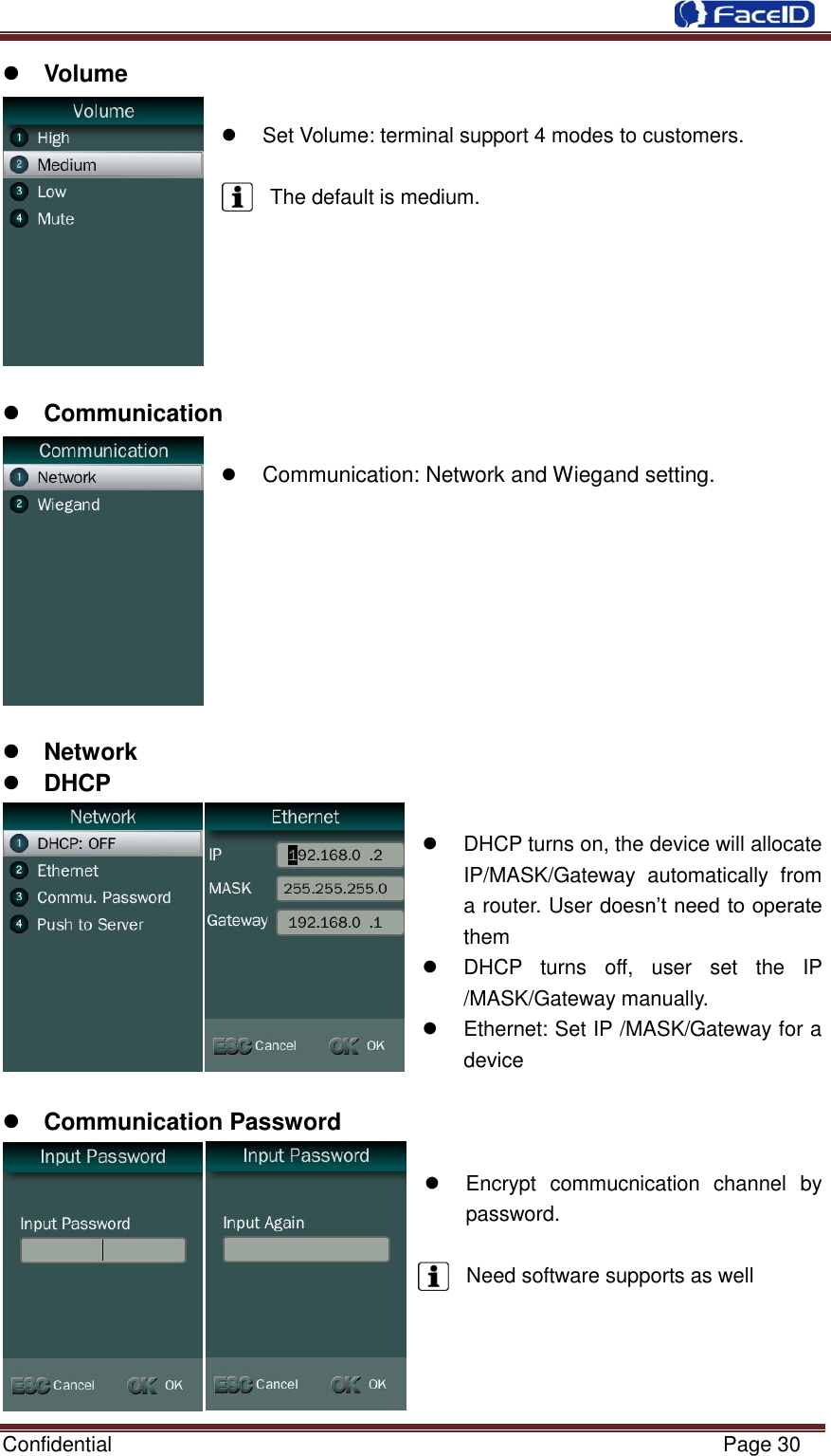  Confidential                                                           Page 30     Volume      Set Volume: terminal support 4 modes to customers.  The default is medium.        Communication     Communication: Network and Wiegand setting.          Network    DHCP    DHCP turns on, the device will allocate IP/MASK/Gateway  automatically  from a router. User doesn‟t need to operate them   DHCP  turns  off,  user  set  the  IP /MASK/Gateway manually.     Ethernet: Set IP /MASK/Gateway for a device   Communication Password    Encrypt  commucnication  channel  by password.    Need software supports as well     