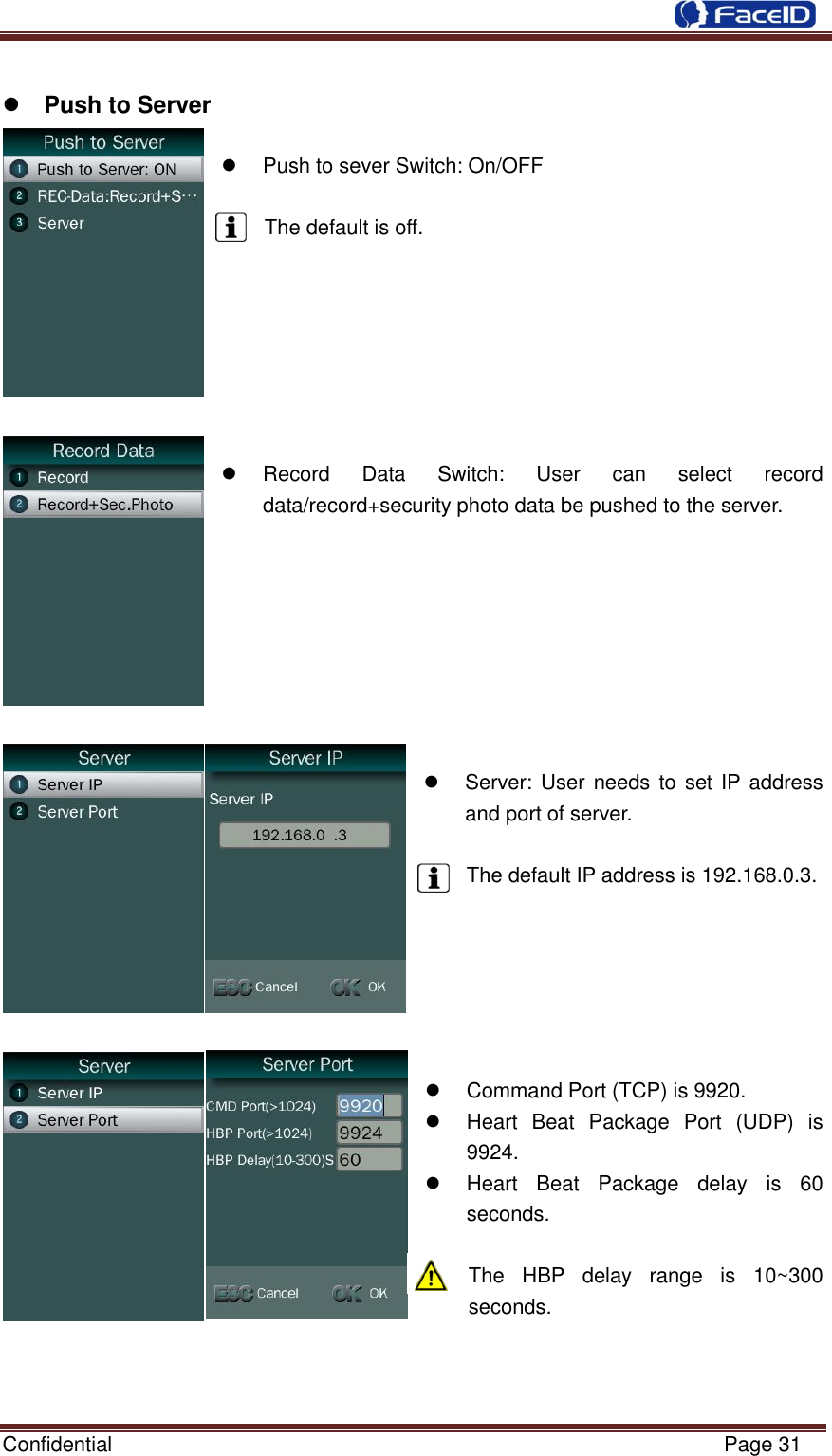  Confidential                                                           Page 31      Push to Server    Push to sever Switch: On/OFF  The default is off.          Record  Data  Switch:  User  can  select  record data/record+security photo data be pushed to the server.           Server: User needs to set IP address and port of server.  The default IP address is 192.168.0.3.         Command Port (TCP) is 9920.   Heart  Beat  Package  Port  (UDP)  is 9924.   Heart  Beat  Package  delay  is  60 seconds.  The  HBP  delay  range  is  10~300 seconds.    