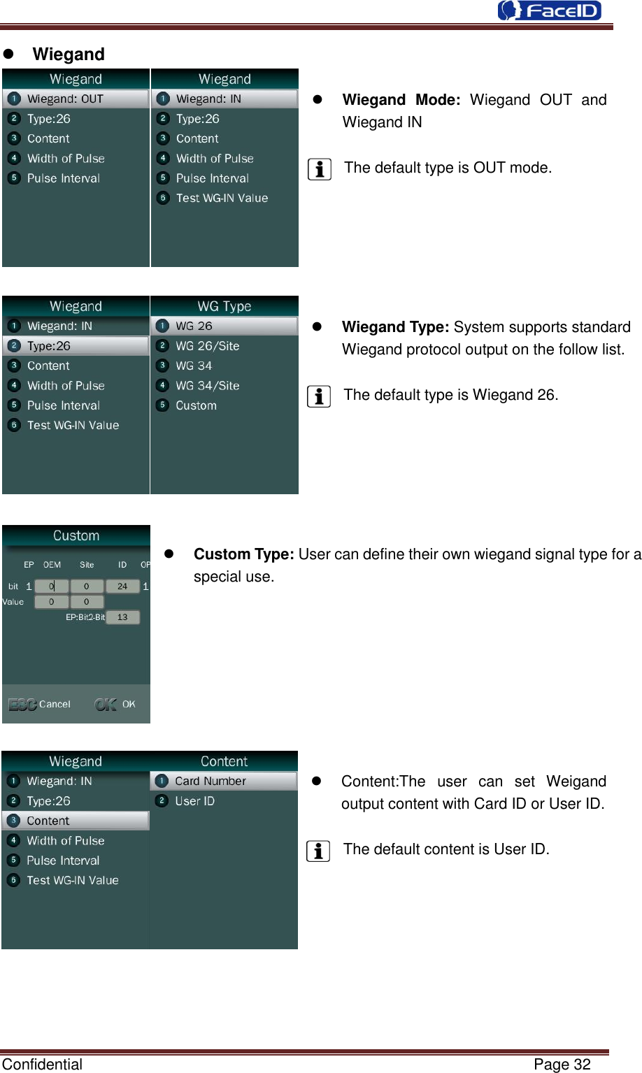  Confidential                                                           Page 32     Wiegand   Wiegand  Mode:  Wiegand  OUT  and Wiegand IN  The default type is OUT mode.        Wiegand Type: System supports standard Wiegand protocol output on the follow list.  The default type is Wiegand 26.        Custom Type: User can define their own wiegand signal type for a special use.           Content:The  user  can  set  Weigand output content with Card ID or User ID.  The default content is User ID.         
