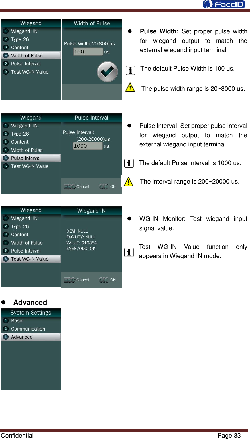  Confidential                                                           Page 33      Pulse  Width:  Set  proper  pulse  width for  wiegand  output  to  match  the external wiegand input terminal.  The default Pulse Width is 100 us.  The pulse width range is 20~8000 us.      Pulse Interval: Set proper pulse interval for  wiegand  output  to  match  the external wiegand input terminal.    The default Pulse Interval is 1000 us.  The interval range is 200~20000 us.     WG-IN  Monitor:  Test  wiegand  input signal value.    Test  WG-IN  Value  function  only appears in Wiegand IN mode.      Advanced              