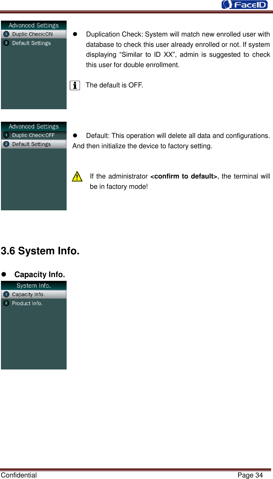  Confidential                                                           Page 34       Duplication Check: System will match new enrolled user with database to check this user already enrolled or not. If system displaying  “Similar  to  ID  XX”,  admin  is  suggested  to  check this user for double enrollment.  The default is OFF.       Default: This operation will delete all data and configurations. And then initialize the device to factory setting.   If the administrator &lt;confirm to default&gt;, the terminal will be in factory mode!     3.6 System Info.    Capacity Info.                   