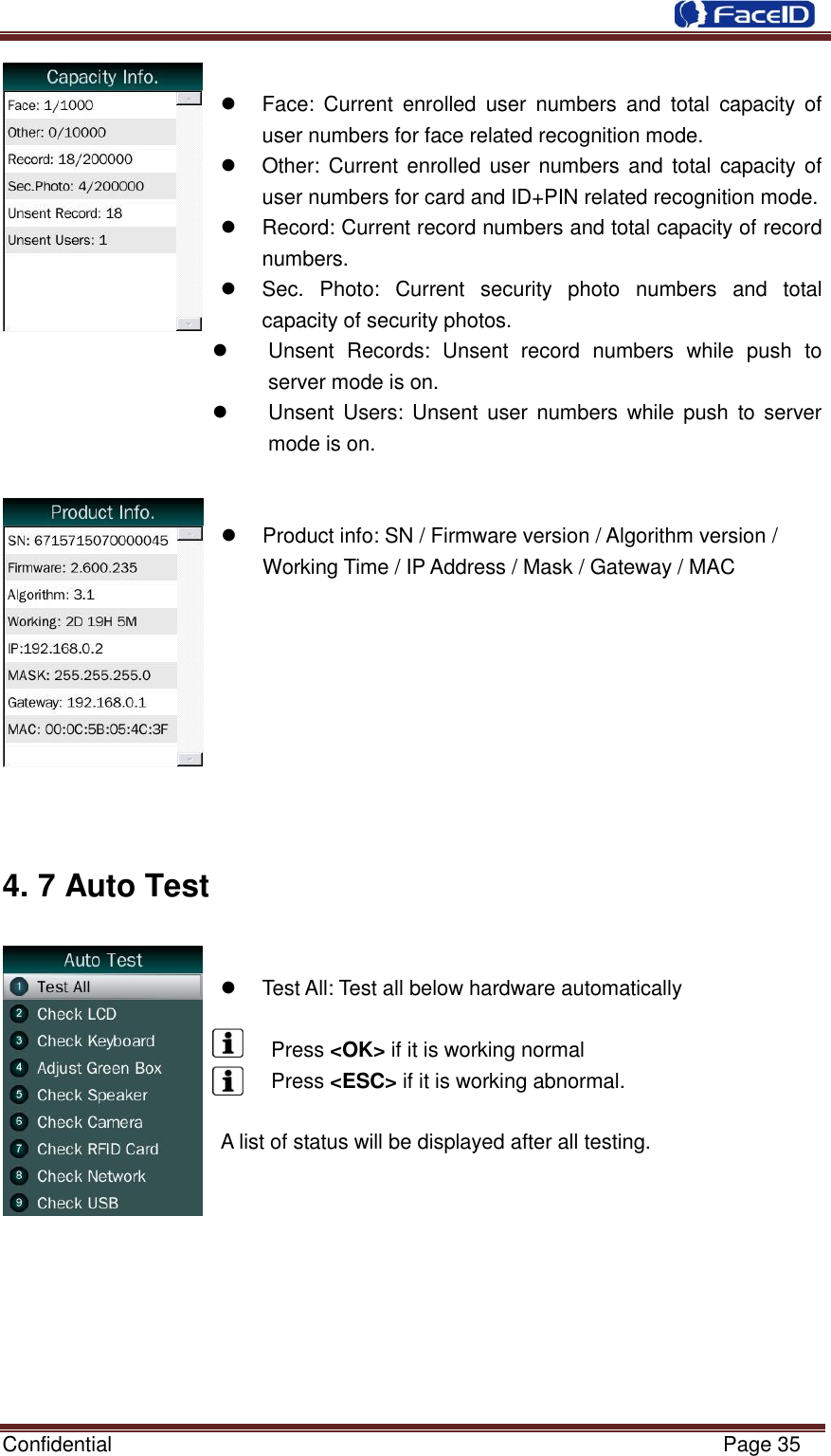  Confidential                                                           Page 35       Face:  Current  enrolled  user  numbers  and  total  capacity  of user numbers for face related recognition mode.   Other: Current  enrolled user numbers and  total capacity of user numbers for card and ID+PIN related recognition mode.   Record: Current record numbers and total capacity of record numbers.   Sec.  Photo:  Current  security  photo  numbers  and  total capacity of security photos.   Unsent  Records:  Unsent  record  numbers  while  push  to server mode is on.   Unsent  Users:  Unsent user  numbers  while  push  to server mode is on.     Product info: SN / Firmware version / Algorithm version / Working Time / IP Address / Mask / Gateway / MAC         4. 7 Auto Test      Test All: Test all below hardware automatically    Press &lt;OK&gt; if it is working normal   Press &lt;ESC&gt; if it is working abnormal.  A list of status will be displayed after all testing.         