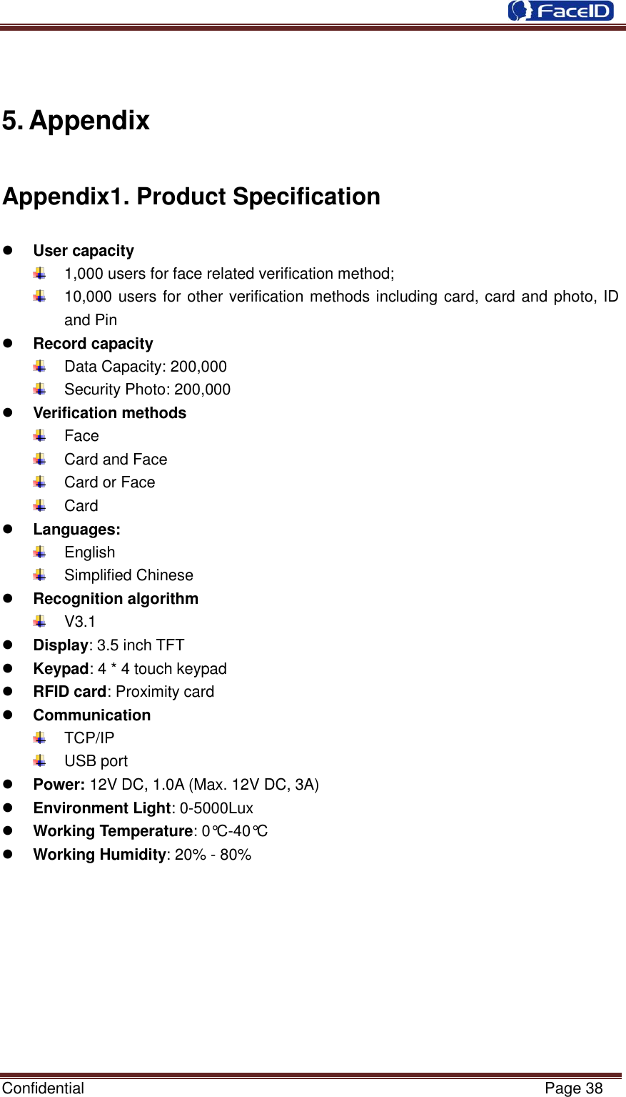  Confidential                                                           Page 38     5. Appendix Appendix1. Product Specification  User capacity   1,000 users for face related verification method;   10,000 users for other verification methods including card, card and photo, ID and Pin  Record capacity   Data Capacity: 200,000     Security Photo: 200,000    Verification methods   Face   Card and Face   Card or Face   Card  Languages:   English   Simplified Chinese  Recognition algorithm   V3.1  Display: 3.5 inch TFT  Keypad: 4 * 4 touch keypad  RFID card: Proximity card  Communication   TCP/IP   USB port  Power: 12V DC, 1.0A (Max. 12V DC, 3A)  Environment Light: 0-5000Lux  Working Temperature: 0°C -40°C   Working Humidity: 20% - 80%  