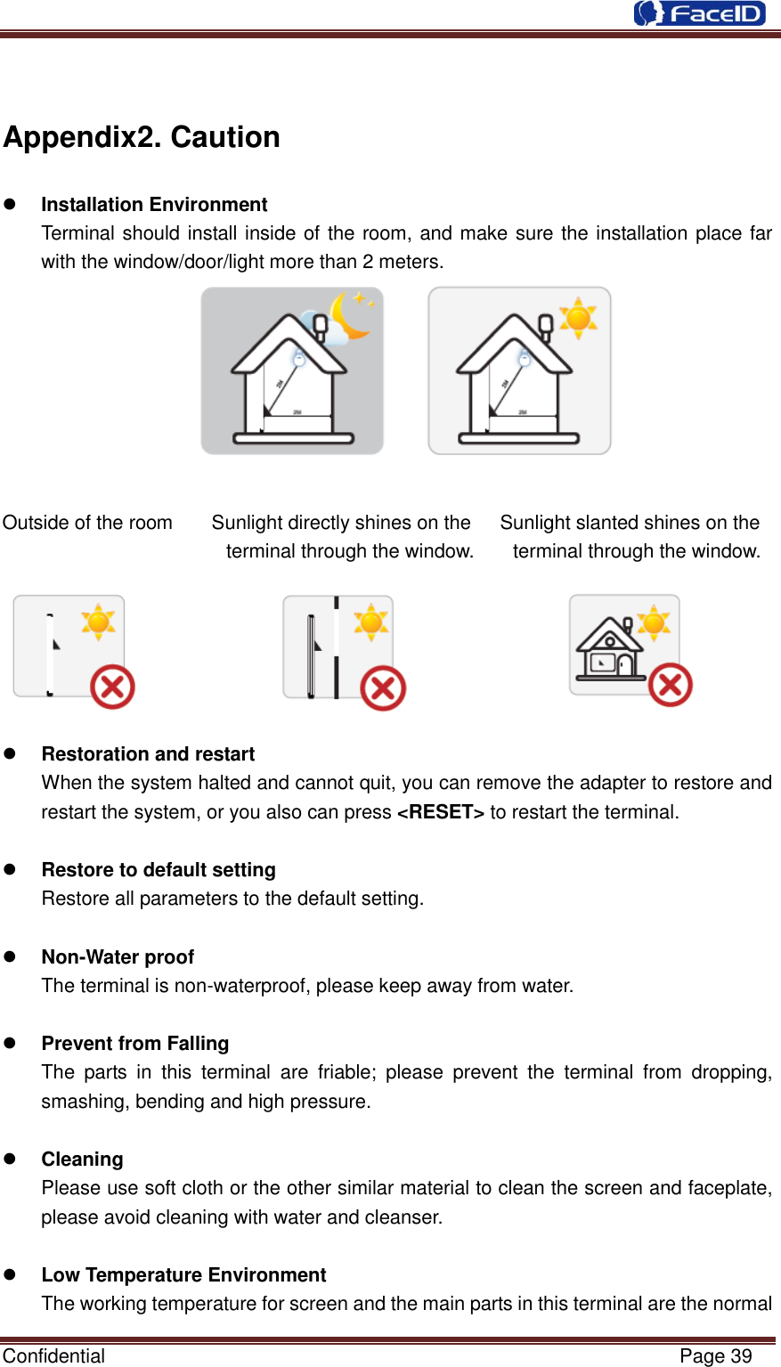  Confidential                                                           Page 39     Appendix2. Caution  Installation Environment   Terminal should install inside of the room, and make sure the installation place far with the window/door/light more than 2 meters.   Outside of the room        Sunlight directly shines on the      Sunlight slanted shines on the terminal through the window.        terminal through the window.                Restoration and restart When the system halted and cannot quit, you can remove the adapter to restore and restart the system, or you also can press &lt;RESET&gt; to restart the terminal.     Restore to default setting Restore all parameters to the default setting.   Non-Water proof The terminal is non-waterproof, please keep away from water.     Prevent from Falling   The  parts  in  this  terminal  are  friable;  please  prevent  the  terminal  from  dropping, smashing, bending and high pressure.     Cleaning   Please use soft cloth or the other similar material to clean the screen and faceplate, please avoid cleaning with water and cleanser.     Low Temperature Environment The working temperature for screen and the main parts in this terminal are the normal 