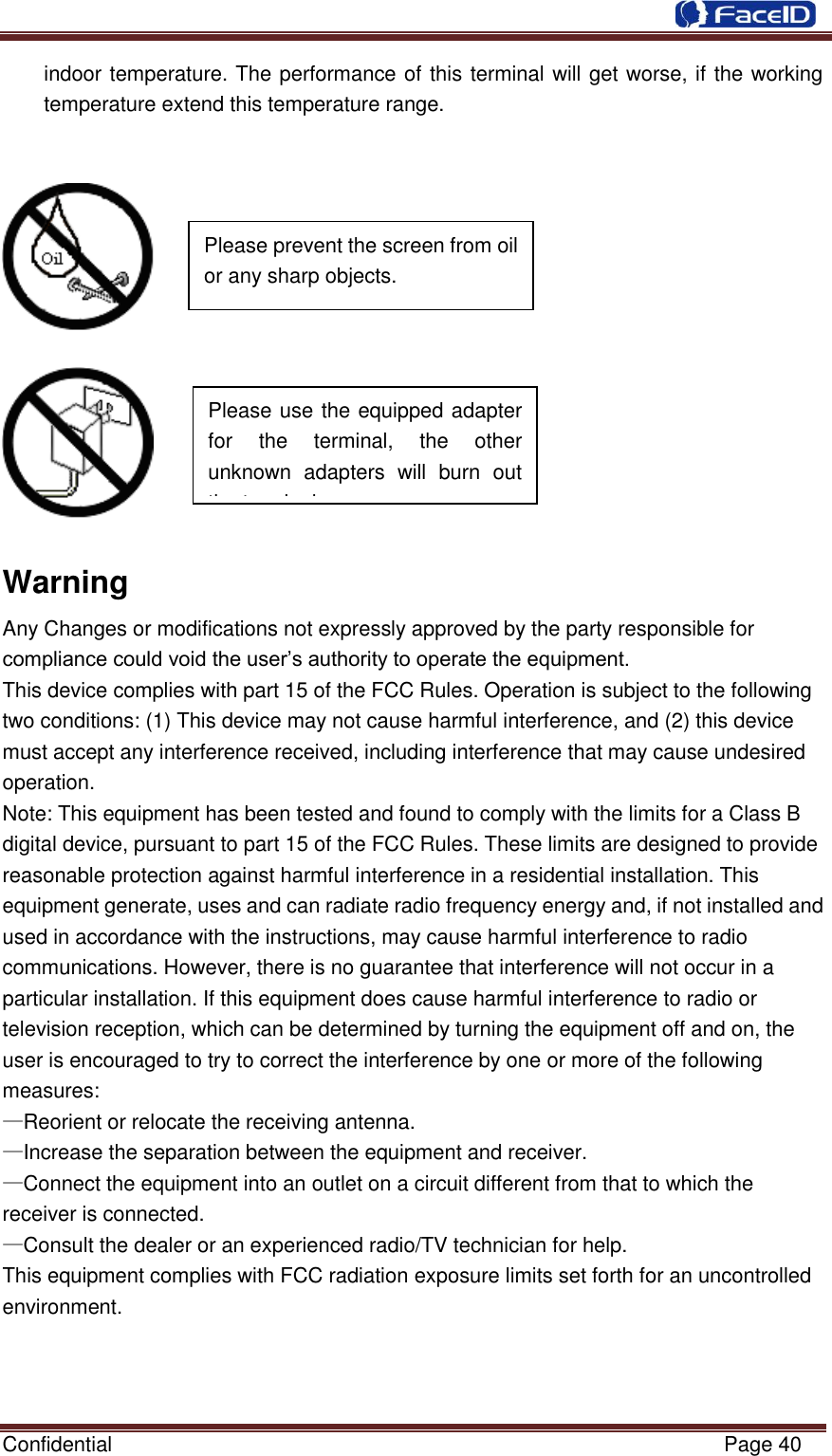  Confidential                                                           Page 40    indoor temperature. The performance of this terminal will get worse, if the working temperature extend this temperature range.         Warning Any Changes or modifications not expressly approved by the party responsible for compliance could void the user‟s authority to operate the equipment. This device complies with part 15 of the FCC Rules. Operation is subject to the following two conditions: (1) This device may not cause harmful interference, and (2) this device must accept any interference received, including interference that may cause undesired operation. Note: This equipment has been tested and found to comply with the limits for a Class B digital device, pursuant to part 15 of the FCC Rules. These limits are designed to provide reasonable protection against harmful interference in a residential installation. This equipment generate, uses and can radiate radio frequency energy and, if not installed and used in accordance with the instructions, may cause harmful interference to radio communications. However, there is no guarantee that interference will not occur in a particular installation. If this equipment does cause harmful interference to radio or television reception, which can be determined by turning the equipment off and on, the user is encouraged to try to correct the interference by one or more of the following measures: —Reorient or relocate the receiving antenna. —Increase the separation between the equipment and receiver. —Connect the equipment into an outlet on a circuit different from that to which the receiver is connected. —Consult the dealer or an experienced radio/TV technician for help. This equipment complies with FCC radiation exposure limits set forth for an uncontrolled    Please use the equipped adapter for  the  terminal,  the  other unknown  adapters  will  burn  out the terminal.      Please prevent the screen from oil or any sharp objects.  environment. 
