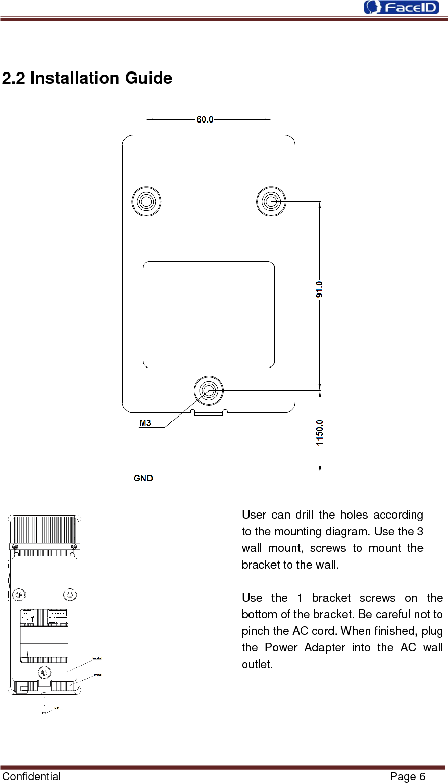  Confidential                                                           Page 6     2.2 Installation Guide    User can drill the holes according to the mounting diagram. Use the 3 wall  mount,  screws  to  mount  the bracket to the wall.  Use  the  1  bracket  screws  on  the bottom of the bracket. Be careful not to pinch the AC cord. When finished, plug the  Power  Adapter  into  the  AC  wall outlet.  