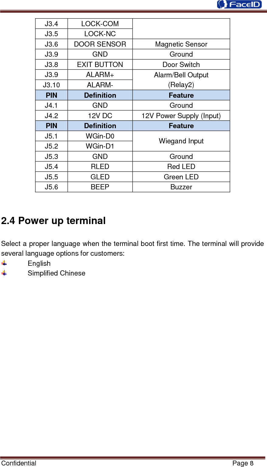  Confidential                                                           Page 8    J3.4  LOCK-COM J3.5  LOCK-NC J3.6  DOOR SENSOR  Magnetic Sensor J3.9  GND  Ground J3.8  EXIT BUTTON  Door Switch J3.9  ALARM+  Alarm/Bell Output (Relay2) J3.10  ALARM- PIN  Definition  Feature J4.1  GND  Ground J4.2  12V DC  12V Power Supply (Input) PIN  Definition  Feature J5.1  WGin-D0 Wiegand Input J5.2  WGin-D1 J5.3  GND  Ground J5.4  RLED  Red LED J5.5  GLED  Green LED J5.6  BEEP  Buzzer  2.4 Power up terminal Select a proper language when the terminal boot first time. The terminal will provide several language options for customers:   English   Simplified Chinese  