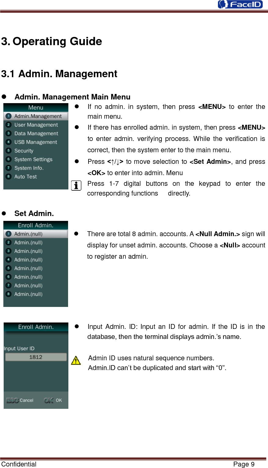  Confidential                                                           Page 9    3. Operating Guide 3.1 Admin. Management  Admin. Management Main Menu     If  no  admin.  in  system,  then  press  &lt;MENU&gt;  to  enter  the main menu.   If there has enrolled admin. in system, then press &lt;MENU&gt; to  enter  admin. verifying  process. While  the  verification is correct, then the system enter to the main menu.     Press &lt;↑/↓&gt; to move selection to &lt;Set Admin&gt;, and press &lt;OK&gt; to enter into admin. Menu Press  1-7  digital  buttons  on  the  keypad  to  enter  the corresponding functions      directly.     Set Admin.          There are total 8 admin. accounts. A &lt;Null Admin.&gt; sign will display for unset admin. accounts. Choose a &lt;Null&gt; account to register an admin.         Input Admin.  ID: Input an ID  for admin.  If the  ID is  in  the database, then the terminal displays admin.‟s name.  Admin ID uses natural sequence numbers.   Admin.ID can‟t be duplicated and start with “0”.         