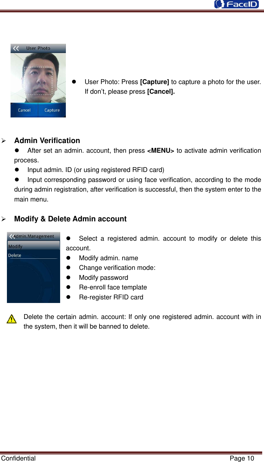  Confidential                                                           Page 10       z User Photo: Press [Capture] to capture a photo for the user. If don’t, please press [Cancel].     ¾ Admin Verification                                                z  After set an admin. account, then press &lt;MENU&gt; to activate admin verification process. z  Input admin. ID (or using registered RFID card) z  Input corresponding password or using face verification, according to the mode during admin registration, after verification is successful, then the system enter to the main menu.  ¾ Modify &amp; Delete Admin account                                                 z  Select a registered admin. account to modify or delete this account.  z  Modify admin. name z  Change verification mode: z Modify password z  Re-enroll face template z  Re-register RFID card    Delete the certain admin. account: If only one registered admin. account with in the system, then it will be banned to delete.             