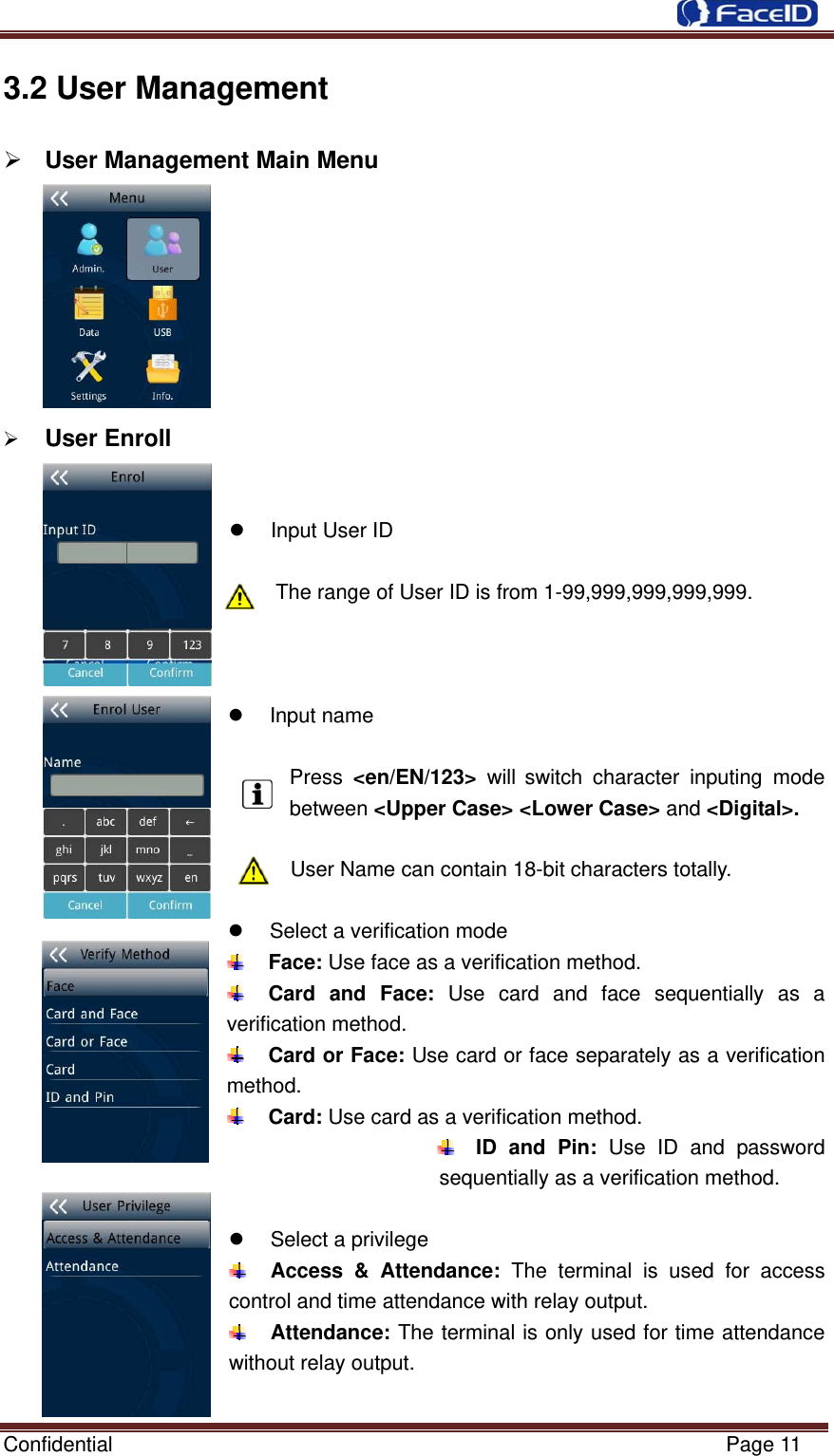  Confidential                                                           Page 11 3.2 User Management ¾ User Management Main Menu          ¾ User Enroll   z  Input User ID  The range of User ID is from 1-99,999,999,999,999.    z Input name  Press  &lt;en/EN/123&gt;  will switch character inputing mode between &lt;Upper Case&gt; &lt;Lower Case&gt; and &lt;Digital&gt;.  User Name can contain 18-bit characters totally.  z  Select a verification mode  Face: Use face as a verification method.  Card and Face: Use card and face sequentially as a verification method.  Card or Face: Use card or face separately as a verification method.  Card: Use card as a verification method.  ID and Pin: Use ID and password sequentially as a verification method.  z  Select a privilege  Access &amp; Attendance: The terminal is used for access control and time attendance with relay output.  Attendance: The terminal is only used for time attendance without relay output.  