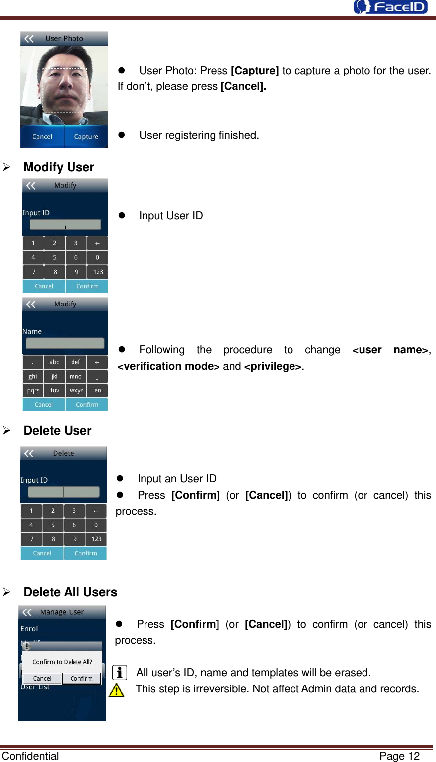  Confidential                                                           Page 12   z User Photo: Press [Capture] to capture a photo for the user. If don’t, please press [Cancel].   z  User registering finished.  ¾ Modify User    z  Input User ID         z Following the procedure to change &lt;user name&gt;, &lt;verification mode&gt; and &lt;privilege&gt;.      ¾ Delete User    z  Input an User ID z Press [Confirm] (or [Cancel]) to confirm (or cancel) this process.     ¾ Delete All Users   z Press [Confirm] (or [Cancel]) to confirm (or cancel) this process.  All user’s ID, name and templates will be erased. This step is irreversible. Not affect Admin data and records.    